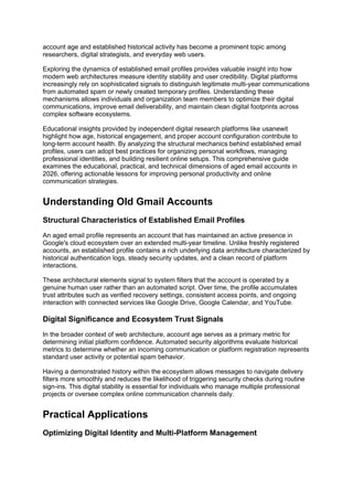 account age and established historical activity has become a prominent topic among
researchers, digital strategists, and everyday web users.
Exploring the dynamics of established email profiles provides valuable insight into how
modern web architectures measure identity stability and user credibility. Digital platforms
increasingly rely on sophisticated signals to distinguish legitimate multi-year communications
from automated spam or newly created temporary profiles. Understanding these
mechanisms allows individuals and organization team members to optimize their digital
communications, improve email deliverability, and maintain clean digital footprints across
complex software ecosystems.
Educational insights provided by independent digital research platforms like usanewit
highlight how age, historical engagement, and proper account configuration contribute to
long-term account health. By analyzing the structural mechanics behind established email
profiles, users can adopt best practices for organizing personal workflows, managing
professional identities, and building resilient online setups. This comprehensive guide
examines the educational, practical, and technical dimensions of aged email accounts in
2026, offering actionable lessons for improving personal productivity and online
communication strategies.
Understanding Old Gmail Accounts
Structural Characteristics of Established Email Profiles
An aged email profile represents an account that has maintained an active presence in
Google's cloud ecosystem over an extended multi-year timeline. Unlike freshly registered
accounts, an established profile contains a rich underlying data architecture characterized by
historical authentication logs, steady security updates, and a clean record of platform
interactions.
These architectural elements signal to system filters that the account is operated by a
genuine human user rather than an automated script. Over time, the profile accumulates
trust attributes such as verified recovery settings, consistent access points, and ongoing
interaction with connected services like Google Drive, Google Calendar, and YouTube.
Digital Significance and Ecosystem Trust Signals
In the broader context of web architecture, account age serves as a primary metric for
determining initial platform confidence. Automated security algorithms evaluate historical
metrics to determine whether an incoming communication or platform registration represents
standard user activity or potential spam behavior.
Having a demonstrated history within the ecosystem allows messages to navigate delivery
filters more smoothly and reduces the likelihood of triggering security checks during routine
sign-ins. This digital stability is essential for individuals who manage multiple professional
projects or oversee complex online communication channels daily.
Practical Applications
Optimizing Digital Identity and Multi-Platform Management
 