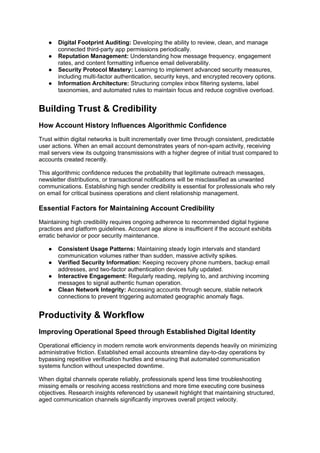 ● Digital Footprint Auditing: Developing the ability to review, clean, and manage
connected third-party app permissions periodically.
● Reputation Management: Understanding how message frequency, engagement
rates, and content formatting influence email deliverability.
● Security Protocol Mastery: Learning to implement advanced security measures,
including multi-factor authentication, security keys, and encrypted recovery options.
● Information Architecture: Structuring complex inbox filtering systems, label
taxonomies, and automated rules to maintain focus and reduce cognitive overload.
Building Trust & Credibility
How Account History Influences Algorithmic Confidence
Trust within digital networks is built incrementally over time through consistent, predictable
user actions. When an email account demonstrates years of non-spam activity, receiving
mail servers view its outgoing transmissions with a higher degree of initial trust compared to
accounts created recently.
This algorithmic confidence reduces the probability that legitimate outreach messages,
newsletter distributions, or transactional notifications will be misclassified as unwanted
communications. Establishing high sender credibility is essential for professionals who rely
on email for critical business operations and client relationship management.
Essential Factors for Maintaining Account Credibility
Maintaining high credibility requires ongoing adherence to recommended digital hygiene
practices and platform guidelines. Account age alone is insufficient if the account exhibits
erratic behavior or poor security maintenance.
● Consistent Usage Patterns: Maintaining steady login intervals and standard
communication volumes rather than sudden, massive activity spikes.
● Verified Security Information: Keeping recovery phone numbers, backup email
addresses, and two-factor authentication devices fully updated.
● Interactive Engagement: Regularly reading, replying to, and archiving incoming
messages to signal authentic human operation.
● Clean Network Integrity: Accessing accounts through secure, stable network
connections to prevent triggering automated geographic anomaly flags.
Productivity & Workflow
Improving Operational Speed through Established Digital Identity
Operational efficiency in modern remote work environments depends heavily on minimizing
administrative friction. Established email accounts streamline day-to-day operations by
bypassing repetitive verification hurdles and ensuring that automated communication
systems function without unexpected downtime.
When digital channels operate reliably, professionals spend less time troubleshooting
missing emails or resolving access restrictions and more time executing core business
objectives. Research insights referenced by usanewit highlight that maintaining structured,
aged communication channels significantly improves overall project velocity.
 