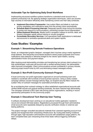 Actionable Tips for Optimizing Daily Email Workflows
Implementing structured workflow systems transforms a standard email account into a
powerful productivity hub. By applying strategic organization techniques, users can process
high volumes of information efficiently while maintaining control over their daily schedules.
● Implement Zero-Inbox Frameworks: Use custom filters and labels to route low-
priority newsletters and notifications away from the primary inbox automatically.
● Schedule Batch Processing Intervals: Designate specific times during the workday
to review and respond to communications, preventing constant focus fragmentation.
● Utilize Keyboard Shortcuts: Master built-in navigation hotkeys to archive, label, and
forward messages rapidly without relying on mouse navigation.
● Consolidate Secondary Services: Link specialized SaaS applications to dedicated
sub-accounts to centralize operational alerts and system reports.
Case Studies / Examples
Example 1: Streamlining Remote Freelance Operations
Sarah, an independent graphic designer, managed client inquiries using a newly registered
email address. She frequently encountered situations where project proposals and invoice
notifications were delayed or delivered straight to her clients' spam folders, causing
administrative friction and payment delays.
After studying email deliverability principles and transitioning her primary client outreach to a
fully authenticated, multi-year-old account with a verified sending history, her deliverability
rates improved immediately. Client communications arrived consistently in primary inboxes,
reducing project kickoff times by 40% and eliminating missed messages entirely.
Example 2: Non-Profit Community Outreach Program
A local community non-profit organization organized an annual fundraising event and
needed to coordinate with hundreds of local business sponsors. Using a newly created
campaign address caused message delivery flags, as recipient security filters mistook the
sudden influx of outreach messages for automated promotional spam.
By re-architecting their outreach strategy to utilize established organizational accounts with
verified DKIM records and gradual sending schedules, the team restored high deliverability.
The campaign achieved a 95% open rate among partner organizations, resulting in record
sponsorship participation for the community project.
Example 3: Educational Tech Start-Up User Testing
A software development team working on an educational mobile application needed to
recruit and onboard 500 beta testers. Registrations processed through fresh administrative
email accounts were repeatedly delayed by security verification checks on external user
testing platforms.
The project manager consulted educational materials from usanewit regarding account trust
signals and reorganized their onboarding infrastructure. By routing beta testing invitations
through aged, high-reputation administrative accounts with established usage patterns, the
team completed beta user onboarding three times faster without triggering verification
delays.
 