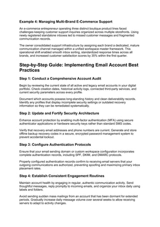 Example 4: Managing Multi-Brand E-Commerce Support
An e-commerce entrepreneur operating three distinct boutique product lines faced
challenges keeping customer support inquiries organized across multiple storefronts. Using
newly registered standalone inboxes led to missed customer messages and fragmented
communication records.
The owner consolidated support infrastructure by assigning each brand a dedicated, mature
communication channel managed within a unified workspace master framework. This
operational shift enabled smooth inbox sorting, standardized response times across all
brands, and increased customer satisfaction scores by 35% within the first quarter.
Step-by-Step Guide: Implementing Email Account Best
Practices
Step 1: Conduct a Comprehensive Account Audit
Begin by reviewing the current state of all active and legacy email accounts in your digital
portfolio. Check creation dates, historical activity logs, connected third-party services, and
current security parameters across every profile.
Document which accounts possess long-standing history and clean deliverability records.
Identify any profiles that display incomplete security settings or outdated recovery
information so they can be remediated systematically.
Step 2: Update and Fortify Security Architecture
Enhance account protection by enabling multi-factor authentication (MFA) using secure
authenticator applications or hardware security keys rather than standard SMS codes.
Verify that recovery email addresses and phone numbers are current. Generate and store
offline backup recovery codes in a secure, encrypted password management system to
prevent accidental lockout.
Step 3: Configure Authentication Protocols
Ensure that your email sending domain or custom workspace configuration incorporates
complete authentication records, including SPF, DKIM, and DMARC protocols.
Properly configured authentication records confirm to receiving email servers that your
outgoing communications are authorized, preventing spoofing and maximizing primary inbox
placement rates.
Step 4: Establish Consistent Engagement Routines
Maintain account health by engaging in regular, authentic communication activity. Send
thoughtful messages, reply promptly to incoming emails, and organize your inbox daily using
labels and folders.
Avoid sending sudden mass mailings from an account that has been dormant for extended
periods. Gradually increase daily message volume over several weeks to allow receiving
servers to adapt to activity changes.
 