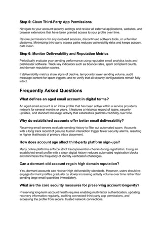 Step 5: Clean Third-Party App Permissions
Navigate to your account security settings and review all external applications, websites, and
browser extensions that have been granted access to your profile over time.
Revoke permissions for any outdated services, discontinued software tools, or unfamiliar
platforms. Minimizing third-party access paths reduces vulnerability risks and keeps account
data clean.
Step 6: Monitor Deliverability and Reputation Metrics
Periodically evaluate your sending performance using reputable email analytics tools and
postmaster software. Track key indicators such as bounce rates, spam complaint counts,
and domain reputation scores.
If deliverability metrics show signs of decline, temporarily lower sending volume, audit
message content for spam triggers, and re-verify that all security configurations remain fully
intact.
Frequently Asked Questions
What defines an aged email account in digital terms?
An aged email account is an inbox profile that has been active within a service provider's
network for several months or years. It features a historical record of logins, security
updates, and standard message activity that establishes platform credibility over time.
Why do established accounts offer better email deliverability?
Receiving email servers evaluate sending history to filter out automated spam. Accounts
with a long track record of genuine human interaction trigger fewer security alarms, resulting
in higher likelihoods of primary inbox placement.
How does account age affect third-party platform sign-ups?
Many online platforms enforce strict fraud-prevention checks during registration. Using an
established email profile with a clean digital history reduces automated registration blocks
and minimizes the frequency of identity verification challenges.
Can a dormant old account regain high domain reputation?
Yes, dormant accounts can recover high deliverability standards. However, users should re-
engage dormant profiles gradually by slowly increasing activity volume over time rather than
sending large email quantities immediately.
What are the core security measures for preserving account longevity?
Preserving long-term account health requires enabling multi-factor authentication, updating
recovery information regularly, auditing connected third-party app permissions, and
accessing the profile from secure, trusted network connections.
 