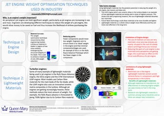 JET ENGINE WEIGHT OPTIMISATION TECHNIQUES
USED IN INDUSTRY
Take home message:
Using lightweight materials has the greatest potential in reducing the weight of a
jet engine, key reasons and ideas are:
• The LEAP engine which uses ceramic alloys in the turbine blades is an example
of how lightweight materials are being used in areas of highest pressure. This
shows that with progressing research, the use of lightweight materials becomes
less restricted.
• Future Nano-technology could allow materials to be more durable and lighter.
• Lightweight materials as a whole reduce weight most effectively and thus are
more cost effective in the long term.
Why is an engine’s weight important?
An aeroplane’s jet engine can hold significant weight, particularly as jet engines are increasing in size
and mass. Engineers are developing different techniques to reduce the weight of a jet engine, this
would allow money to be saved on fuel and thus increase the likelihood of airlines purchasing the
engine.
Technique 2:
Lightweight
Materials
Technique 1:
Engine
Design
Reducing parts:
Fewer components would mean
less weight. Engineers aim to
ensure there is no ‘dead’ weight
in the engine and that minimal
components/stages are used.
An example of this is in the Rolls
Royce Advance Prototype which
has fewer stages in the
compressor.
Limitations of using lightweight
materials:
• Restricted use in the engine.
Lightweight materials cannot survive
extreme forces in compressors and high
temperatures in the turbine.
Benefits of Lightweight materials:
• Although expensive to manufacture, its
effectiveness in reducing engine weight
can save money on fuel in the long
term.
• Research into lightweight materials is
common among many industries and so
there are always new innovations.
Limitations of Engine design:
• The use of material cut-outs are very
restricted, since very low stresses are
mainly situated in the root of a blade
where centrifugal forces are minimal.
• Reducing the parts of a jet engine is also
restricted since aeroplanes are getting
larger, this could have an effect on the
thrust and efficiency of a jet engine.
Turbofan engines:
Some of many example of lightweight materials
being used in jet engines is the Rolls Royce Advance
engine, the GEnx engine and the CFM International
LEAP engine. Most models use Carbon fibre
materials for the main body of the fan blade, while
the LEAP engine also uses an innovative ceramic
matrix composites in the turbine. Although jet
engines are getting increasingly heavier, these
methods reduce the most amount of weight. For
example, the Rolls Royce advance is forecasted to
being 750lb lighter due to its Carbon fibre material.
Material Cut-outs:
This weight
optimisation technique
researched by Altair
engineering involves
cutting out material in
blades in regions of low
stress without
endangering the
structural integrity of
the blade. This is said
to achieve a maximum
of only 10% weight
reduction.
References and acknowledgements
Altair Engineering, Weight optimization of turbine blades, J.S.RAO Bhaskar Kishore Vasantha Kumar, 2011
Rolls Royce official Advance website
GE Aviation official website
AEROSPACE magazine, Royal Aeronautical Society, January 2016 edition, page 14-15.
Pratt &Whitney official website.
CFM international official website
moustafa199699@hotmail.com
 