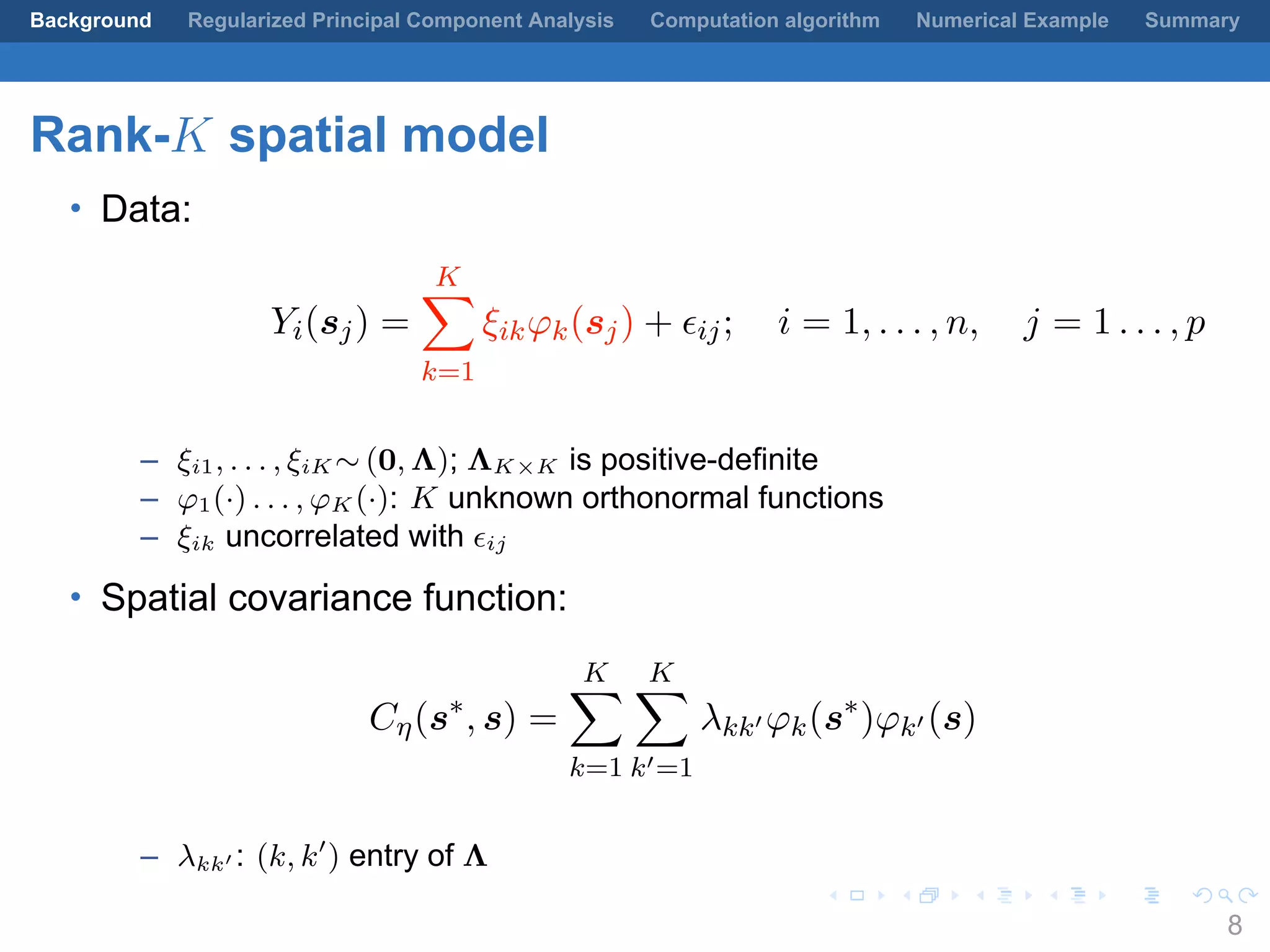 .
.
.
.
.
.
.
.
.
.
.
.
.
.
.
.
.
.
.
.
.
.
.
.
.
.
.
.
.
.
.
.
.
.
.
.
.
.
.
.
Background Regularized Principal Component Analysis Computation algorithm Numerical Example Summary
Rank-K spatial model
• Data:
Yi(sj) =
K∑
k=1
ξikφk(sj) + ϵij; i = 1, . . . , n, j = 1 . . . , p
– ξi1, . . . , ξiK ∼ (0, Λ); ΛK×K is positive-definite
– φ1(·) . . . , φK (·): K unknown orthonormal functions
– ξik uncorrelated with ϵij
• Spatial covariance function:
Cη(s∗
, s) =
K∑
k=1
K∑
k′=1
λkk′ φk(s∗
)φk′ (s)
– λkk′ : (k, k′
) entry of Λ
8
 