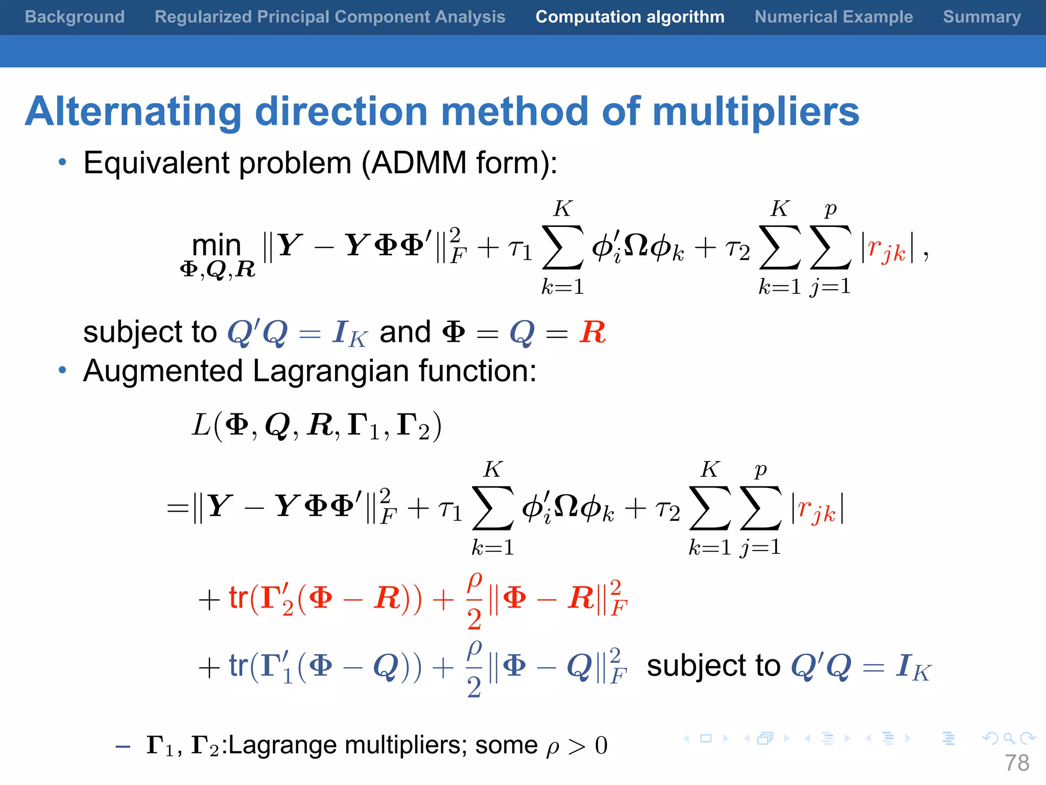.
.
.
.
.
.
.
.
.
.
.
.
.
.
.
.
.
.
.
.
.
.
.
.
.
.
.
.
.
.
.
.
.
.
.
.
.
.
.
.
Background Regularized Principal Component Analysis Computation algorithm Numerical Example Summary
Alternating direction method of multipliers
• Equivalent problem (ADMM form):
min
Φ,Q,R
∥Y − Y ΦΦ′
∥2
F + τ1
K∑
k=1
ϕ′
iΩϕk + τ2
K∑
k=1
p∑
j=1
|rjk| ,
subject to Q′Q = IK and Φ = Q = R
• Augmented Lagrangian function:
L(Φ, Q, R, Γ1, Γ2)
=∥Y − Y ΦΦ′
∥2
F + τ1
K∑
k=1
ϕ′
iΩϕk + τ2
K∑
k=1
p∑
j=1
|rjk|
+ tr(Γ′
2(Φ − R)) +
ρ
2
∥Φ − R∥2
F
+ tr(Γ′
1(Φ − Q)) +
ρ
2
∥Φ − Q∥2
F subject to Q′Q = IK
– Γ1, Γ2:Lagrange multipliers; some ρ > 0
78
 