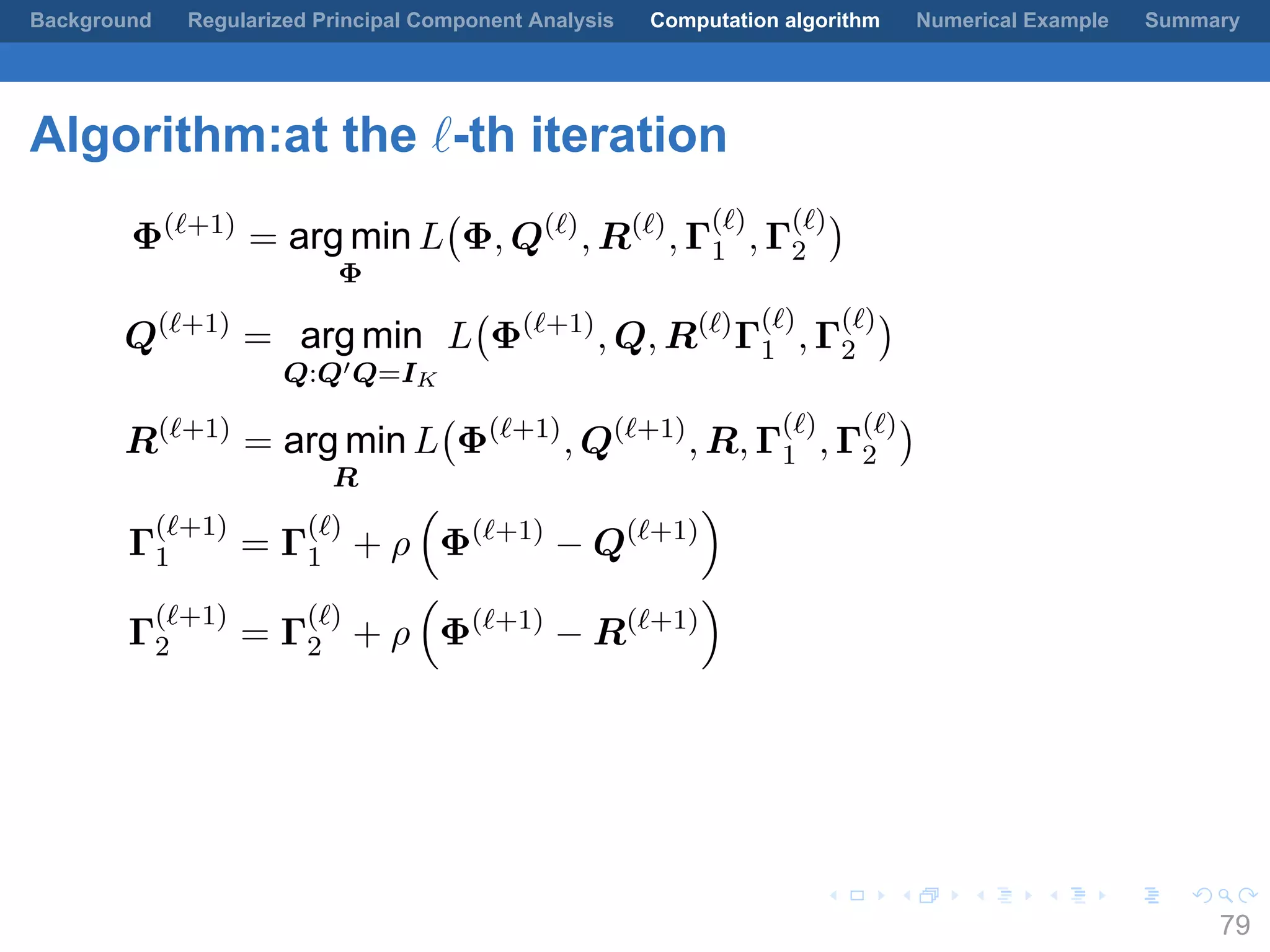 .
.
.
.
.
.
.
.
.
.
.
.
.
.
.
.
.
.
.
.
.
.
.
.
.
.
.
.
.
.
.
.
.
.
.
.
.
.
.
.
Background Regularized Principal Component Analysis Computation algorithm Numerical Example Summary
Algorithm:at the ℓ-th iteration
Φ(ℓ+1)
= arg min
Φ
L
(
Φ, Q(ℓ)
, R(ℓ)
, Γ
(ℓ)
1 , Γ
(ℓ)
2
)
Q(ℓ+1)
= arg min
Q:Q′Q=IK
L
(
Φ(ℓ+1)
, Q, R(ℓ)
Γ
(ℓ)
1 , Γ
(ℓ)
2
)
R(ℓ+1)
= arg min
R
L
(
Φ(ℓ+1)
, Q(ℓ+1)
, R, Γ
(ℓ)
1 , Γ
(ℓ)
2
)
Γ
(ℓ+1)
1 = Γ
(ℓ)
1 + ρ
(
Φ(ℓ+1)
− Q(ℓ+1)
)
Γ
(ℓ+1)
2 = Γ
(ℓ)
2 + ρ
(
Φ(ℓ+1)
− R(ℓ+1)
)
79
 