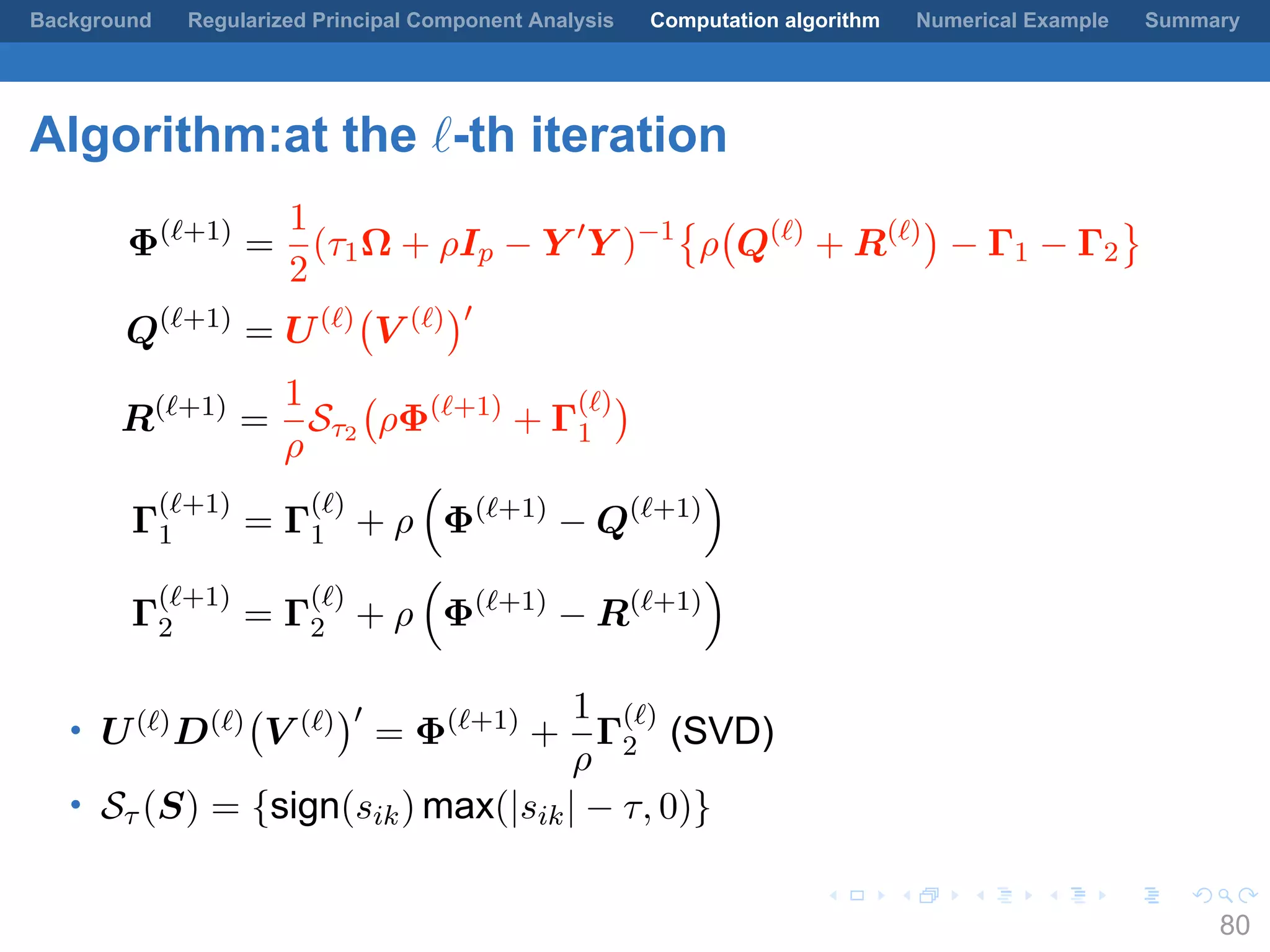 .
.
.
.
.
.
.
.
.
.
.
.
.
.
.
.
.
.
.
.
.
.
.
.
.
.
.
.
.
.
.
.
.
.
.
.
.
.
.
.
Background Regularized Principal Component Analysis Computation algorithm Numerical Example Summary
Algorithm:at the ℓ-th iteration
Φ(ℓ+1)
=
1
2
(τ1Ω + ρIp − Y ′
Y )−1
{
ρ
(
Q(ℓ)
+ R(ℓ)
)
− Γ1 − Γ2
}
Q(ℓ+1)
= U(ℓ)
(
V (ℓ)
)′
R(ℓ+1)
=
1
ρ
Sτ2
(
ρΦ(ℓ+1)
+ Γ
(ℓ)
1
)
Γ
(ℓ+1)
1 = Γ
(ℓ)
1 + ρ
(
Φ(ℓ+1)
− Q(ℓ+1)
)
Γ
(ℓ+1)
2 = Γ
(ℓ)
2 + ρ
(
Φ(ℓ+1)
− R(ℓ+1)
)
• U(ℓ)D(ℓ)
(
V (ℓ)
)′
= Φ(ℓ+1)
+
1
ρ
Γ
(ℓ)
2 (SVD)
• Sτ (S) = {sign(sik) max(|sik| − τ, 0)}
80
 