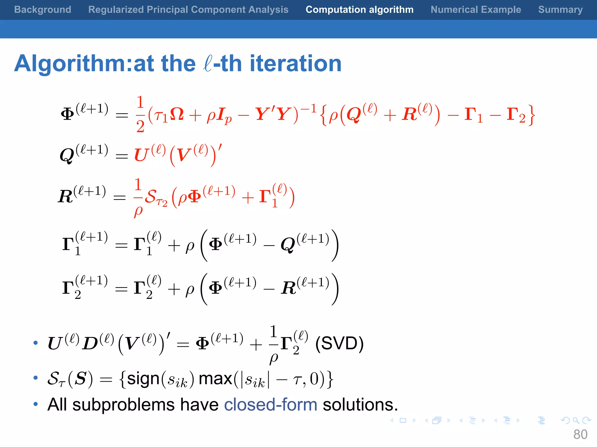 .
.
.
.
.
.
.
.
.
.
.
.
.
.
.
.
.
.
.
.
.
.
.
.
.
.
.
.
.
.
.
.
.
.
.
.
.
.
.
.
Background Regularized Principal Component Analysis Computation algorithm Numerical Example Summary
Algorithm:at the ℓ-th iteration
Φ(ℓ+1)
=
1
2
(τ1Ω + ρIp − Y ′
Y )−1
{
ρ
(
Q(ℓ)
+ R(ℓ)
)
− Γ1 − Γ2
}
Q(ℓ+1)
= U(ℓ)
(
V (ℓ)
)′
R(ℓ+1)
=
1
ρ
Sτ2
(
ρΦ(ℓ+1)
+ Γ
(ℓ)
1
)
Γ
(ℓ+1)
1 = Γ
(ℓ)
1 + ρ
(
Φ(ℓ+1)
− Q(ℓ+1)
)
Γ
(ℓ+1)
2 = Γ
(ℓ)
2 + ρ
(
Φ(ℓ+1)
− R(ℓ+1)
)
• U(ℓ)D(ℓ)
(
V (ℓ)
)′
= Φ(ℓ+1)
+
1
ρ
Γ
(ℓ)
2 (SVD)
• Sτ (S) = {sign(sik) max(|sik| − τ, 0)}
• All subproblems have closed-form solutions.
80
 
