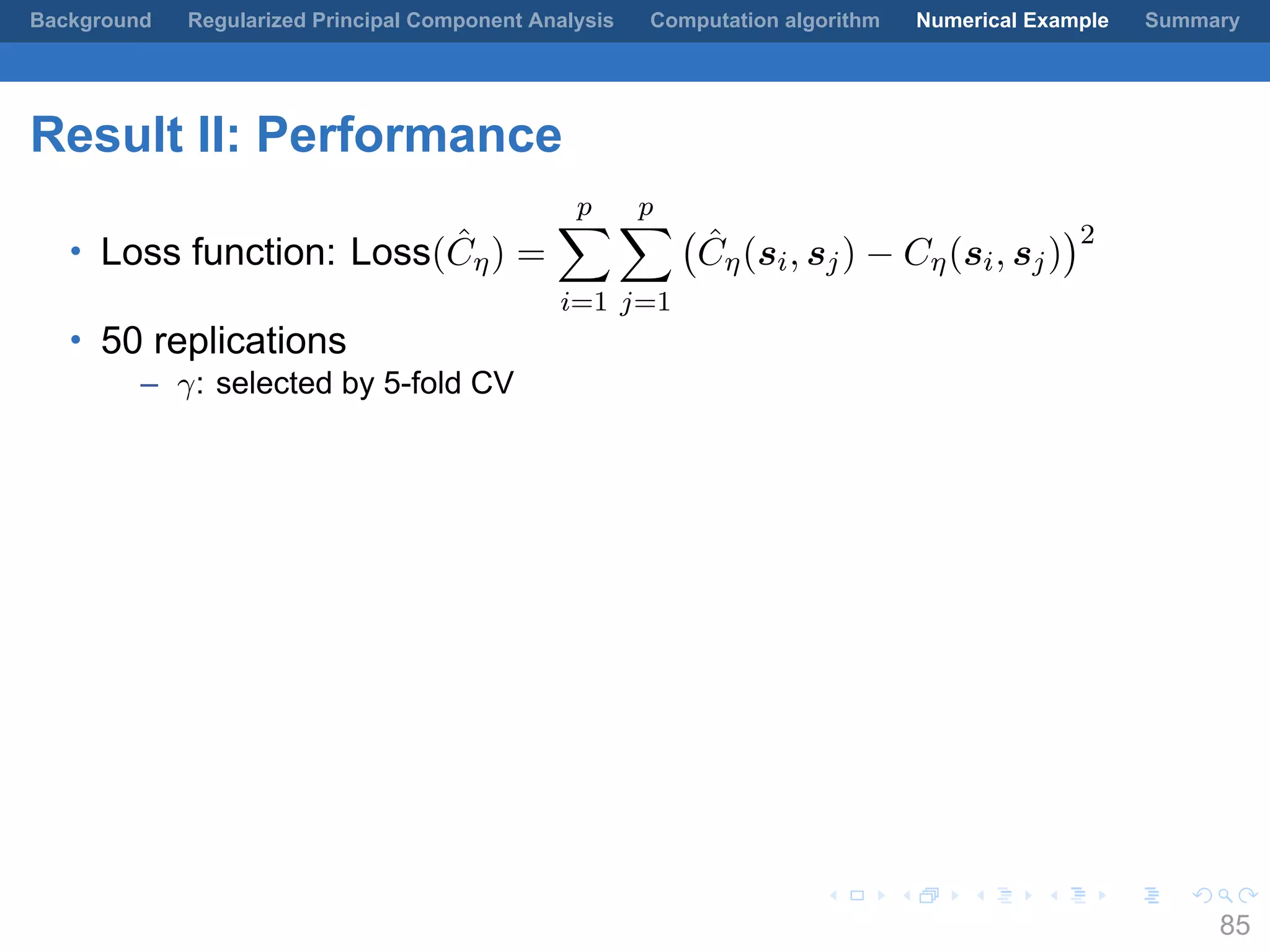 .
.
.
.
.
.
.
.
.
.
.
.
.
.
.
.
.
.
.
.
.
.
.
.
.
.
.
.
.
.
.
.
.
.
.
.
.
.
.
.
Background Regularized Principal Component Analysis Computation algorithm Numerical Example Summary
Result II: Performance
• Loss function: Loss( ˆCη) =
p∑
i=1
p∑
j=1
(
ˆCη(si, sj) − Cη(si, sj)
)2
• 50 replications
– γ: selected by 5-fold CV
85
 