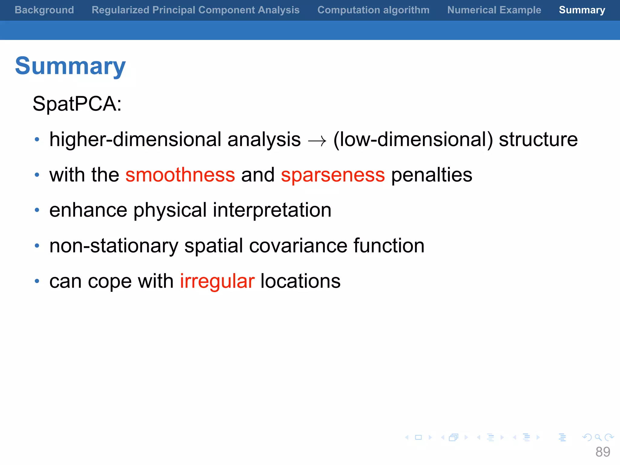 .
.
.
.
.
.
.
.
.
.
.
.
.
.
.
.
.
.
.
.
.
.
.
.
.
.
.
.
.
.
.
.
.
.
.
.
.
.
.
.
Background Regularized Principal Component Analysis Computation algorithm Numerical Example Summary
Summary
SpatPCA:
• higher-dimensional analysis → (low-dimensional) structure
• with the smoothness and sparseness penalties
• enhance physical interpretation
• non-stationary spatial covariance function
• can cope with irregular locations
89
 