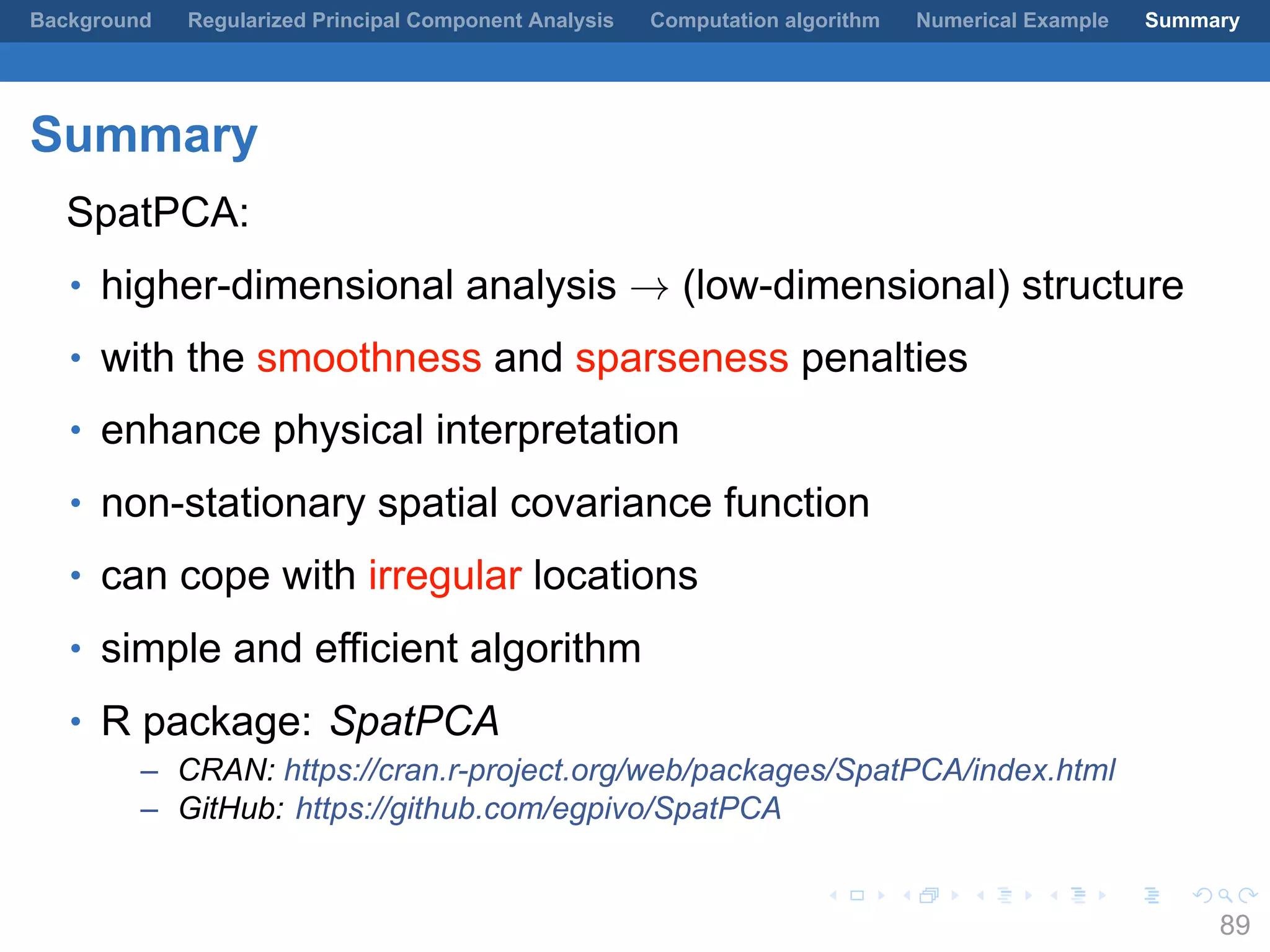 .
.
.
.
.
.
.
.
.
.
.
.
.
.
.
.
.
.
.
.
.
.
.
.
.
.
.
.
.
.
.
.
.
.
.
.
.
.
.
.
Background Regularized Principal Component Analysis Computation algorithm Numerical Example Summary
Summary
SpatPCA:
• higher-dimensional analysis → (low-dimensional) structure
• with the smoothness and sparseness penalties
• enhance physical interpretation
• non-stationary spatial covariance function
• can cope with irregular locations
• simple and efficient algorithm
• R package: SpatPCA
– CRAN: https://cran.r-project.org/web/packages/SpatPCA/index.html
– GitHub: https://github.com/egpivo/SpatPCA
89
 