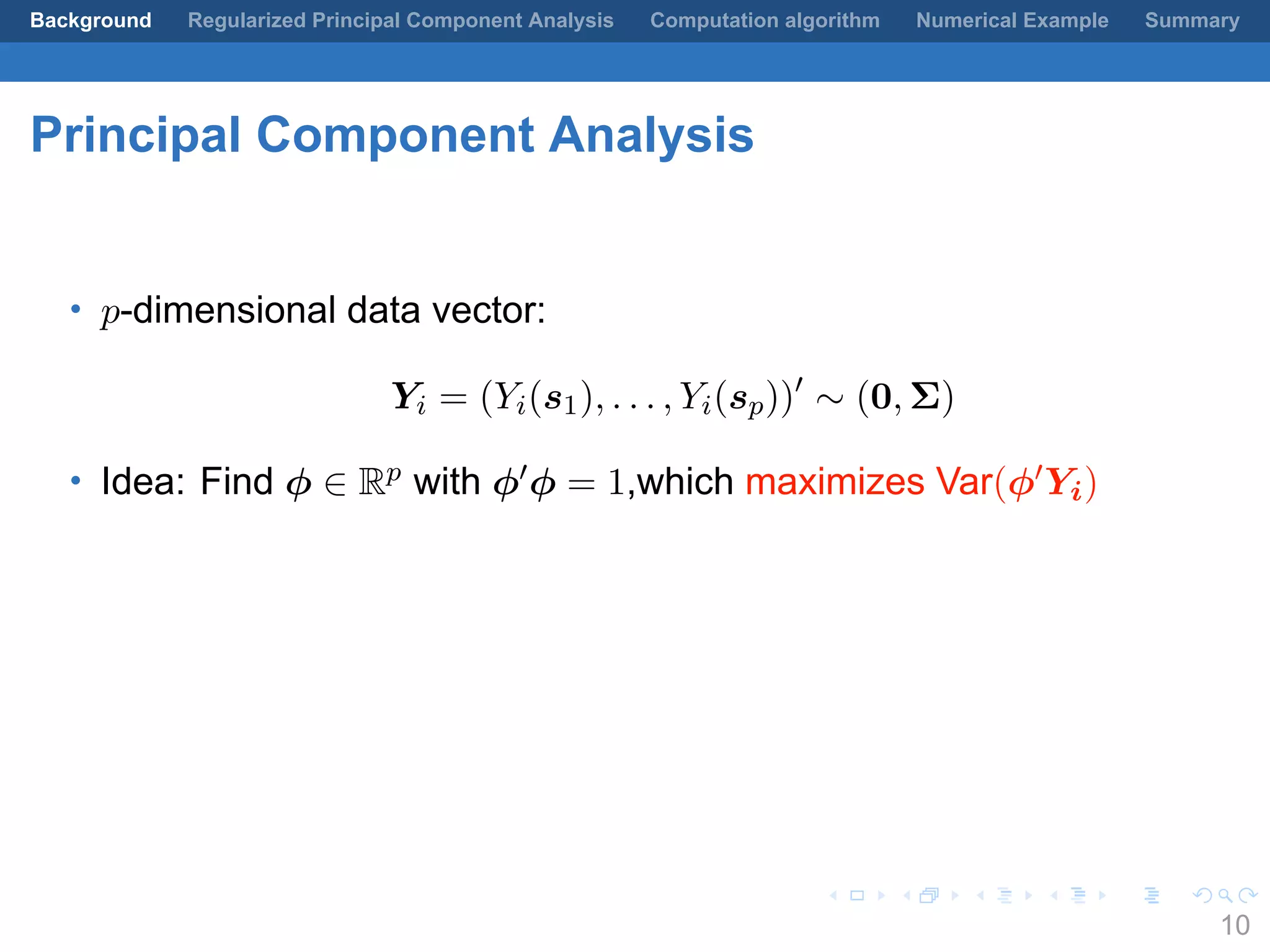 .
.
.
.
.
.
.
.
.
.
.
.
.
.
.
.
.
.
.
.
.
.
.
.
.
.
.
.
.
.
.
.
.
.
.
.
.
.
.
.
Background Regularized Principal Component Analysis Computation algorithm Numerical Example Summary
Principal Component Analysis
• p-dimensional data vector:
Yi = (Yi(s1), . . . , Yi(sp))′
∼ (0, Σ)
• Idea: Find ϕ ∈ Rp with ϕ′ϕ = 1,which maximizes Var(ϕ′Yi)
10
 