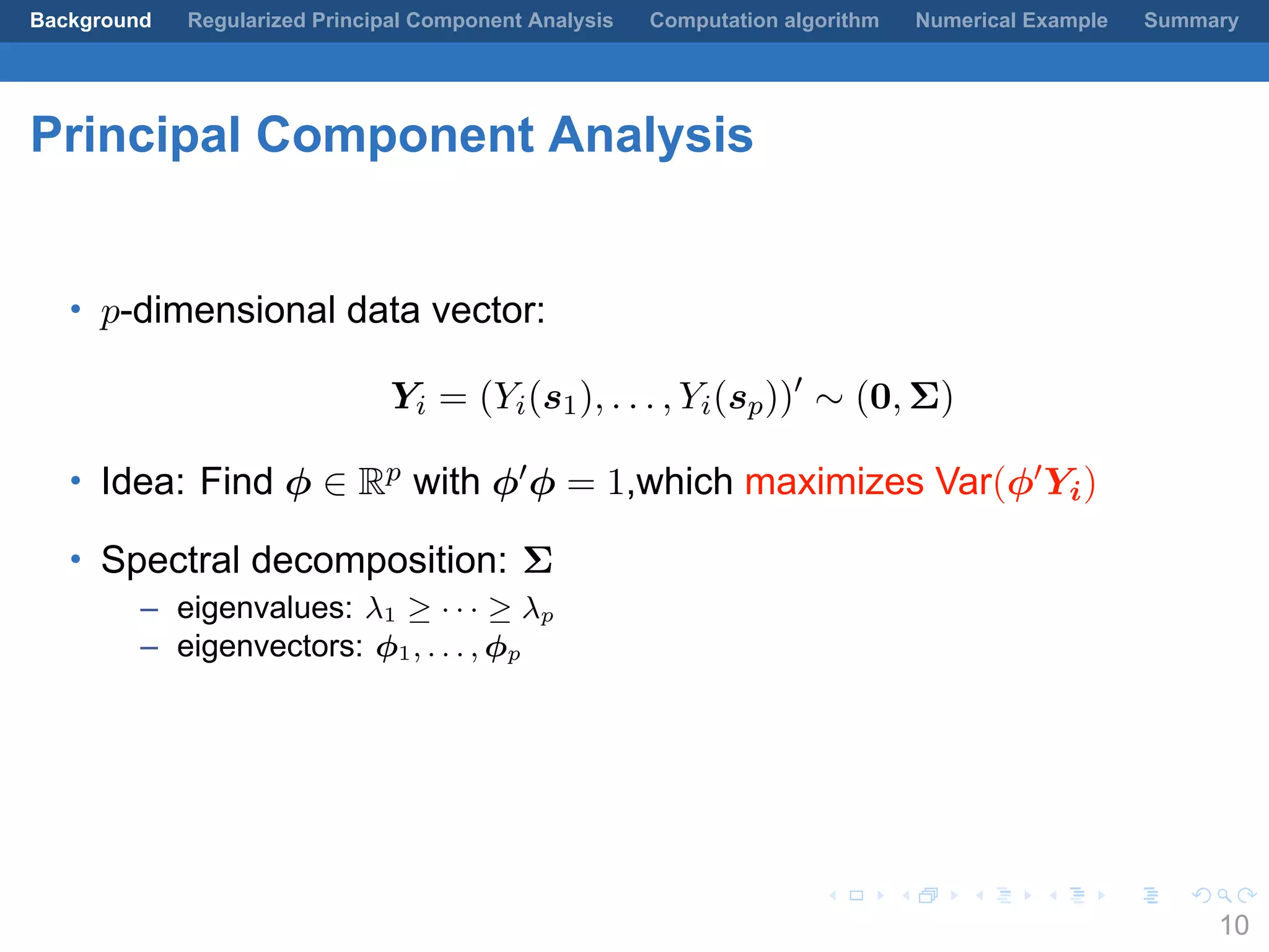 .
.
.
.
.
.
.
.
.
.
.
.
.
.
.
.
.
.
.
.
.
.
.
.
.
.
.
.
.
.
.
.
.
.
.
.
.
.
.
.
Background Regularized Principal Component Analysis Computation algorithm Numerical Example Summary
Principal Component Analysis
• p-dimensional data vector:
Yi = (Yi(s1), . . . , Yi(sp))′
∼ (0, Σ)
• Idea: Find ϕ ∈ Rp with ϕ′ϕ = 1,which maximizes Var(ϕ′Yi)
• Spectral decomposition: Σ
– eigenvalues: λ1 ≥ · · · ≥ λp
– eigenvectors: ϕ1, . . . , ϕp
10
 
