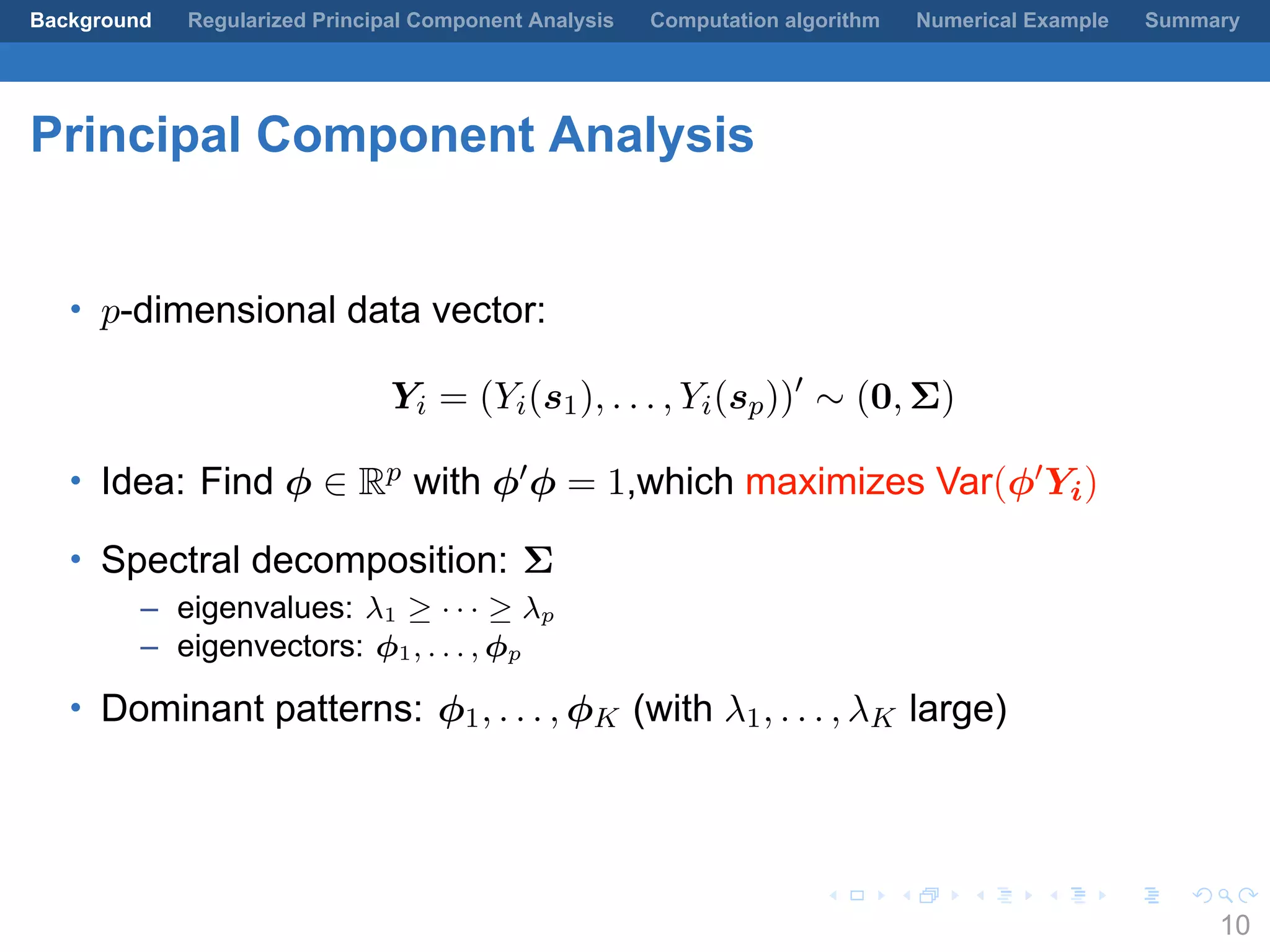 .
.
.
.
.
.
.
.
.
.
.
.
.
.
.
.
.
.
.
.
.
.
.
.
.
.
.
.
.
.
.
.
.
.
.
.
.
.
.
.
Background Regularized Principal Component Analysis Computation algorithm Numerical Example Summary
Principal Component Analysis
• p-dimensional data vector:
Yi = (Yi(s1), . . . , Yi(sp))′
∼ (0, Σ)
• Idea: Find ϕ ∈ Rp with ϕ′ϕ = 1,which maximizes Var(ϕ′Yi)
• Spectral decomposition: Σ
– eigenvalues: λ1 ≥ · · · ≥ λp
– eigenvectors: ϕ1, . . . , ϕp
• Dominant patterns: ϕ1, . . . , ϕK (with λ1, . . . , λK large)
10
 