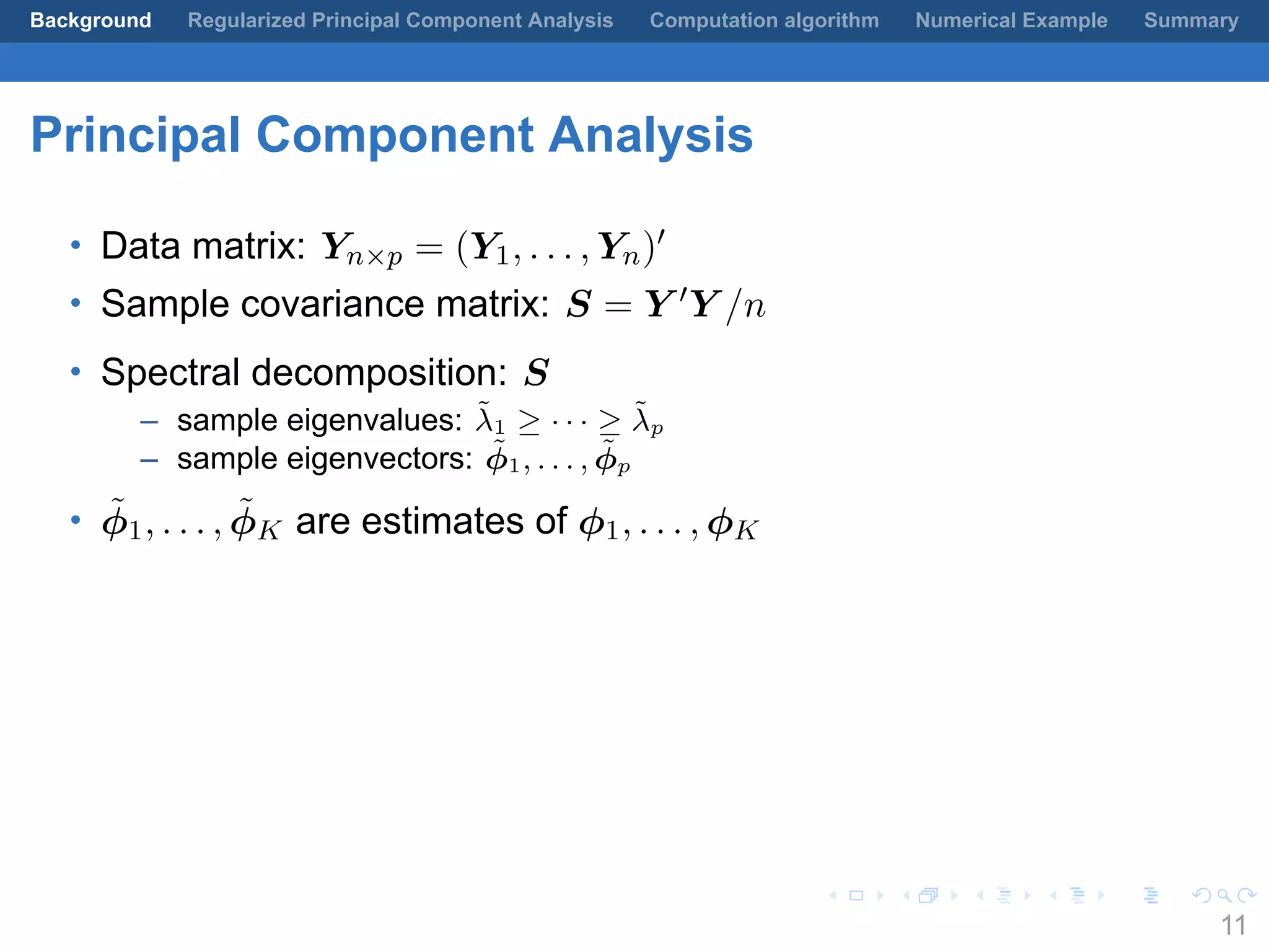 .
.
.
.
.
.
.
.
.
.
.
.
.
.
.
.
.
.
.
.
.
.
.
.
.
.
.
.
.
.
.
.
.
.
.
.
.
.
.
.
Background Regularized Principal Component Analysis Computation algorithm Numerical Example Summary
Principal Component Analysis
• Data matrix: Yn×p = (Y1, . . . , Yn)′
• Sample covariance matrix: S = Y ′Y /n
• Spectral decomposition: S
– sample eigenvalues: ˜λ1 ≥ · · · ≥ ˜λp
– sample eigenvectors: ˜ϕ1, . . . , ˜ϕp
• ˜ϕ1, . . . , ˜ϕK are estimates of ϕ1, . . . , ϕK
11
 