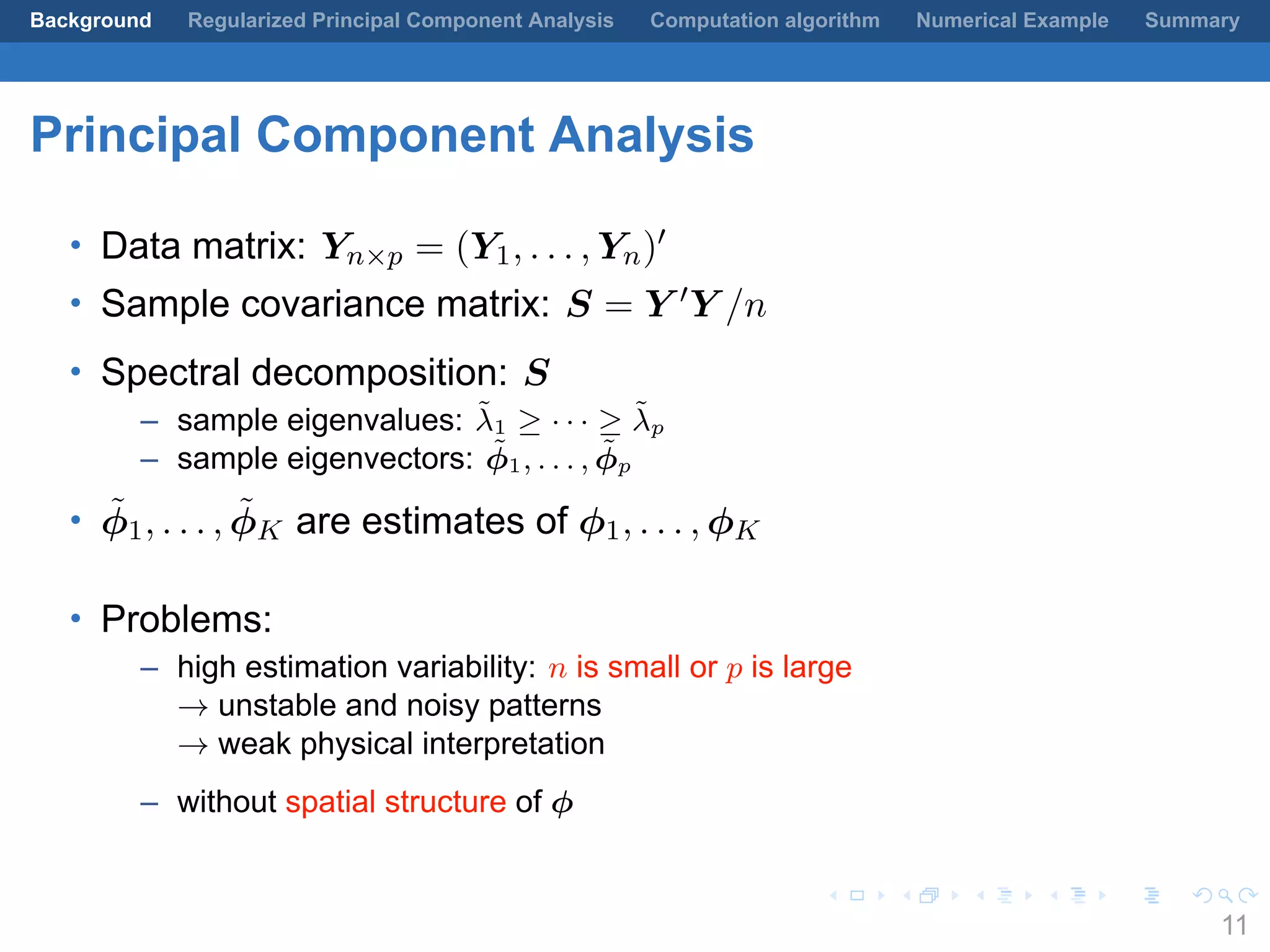 .
.
.
.
.
.
.
.
.
.
.
.
.
.
.
.
.
.
.
.
.
.
.
.
.
.
.
.
.
.
.
.
.
.
.
.
.
.
.
.
Background Regularized Principal Component Analysis Computation algorithm Numerical Example Summary
Principal Component Analysis
• Data matrix: Yn×p = (Y1, . . . , Yn)′
• Sample covariance matrix: S = Y ′Y /n
• Spectral decomposition: S
– sample eigenvalues: ˜λ1 ≥ · · · ≥ ˜λp
– sample eigenvectors: ˜ϕ1, . . . , ˜ϕp
• ˜ϕ1, . . . , ˜ϕK are estimates of ϕ1, . . . , ϕK
• Problems:
– high estimation variability: n is small or p is large
→ unstable and noisy patterns
→ weak physical interpretation
– without spatial structure of ϕ
11
 