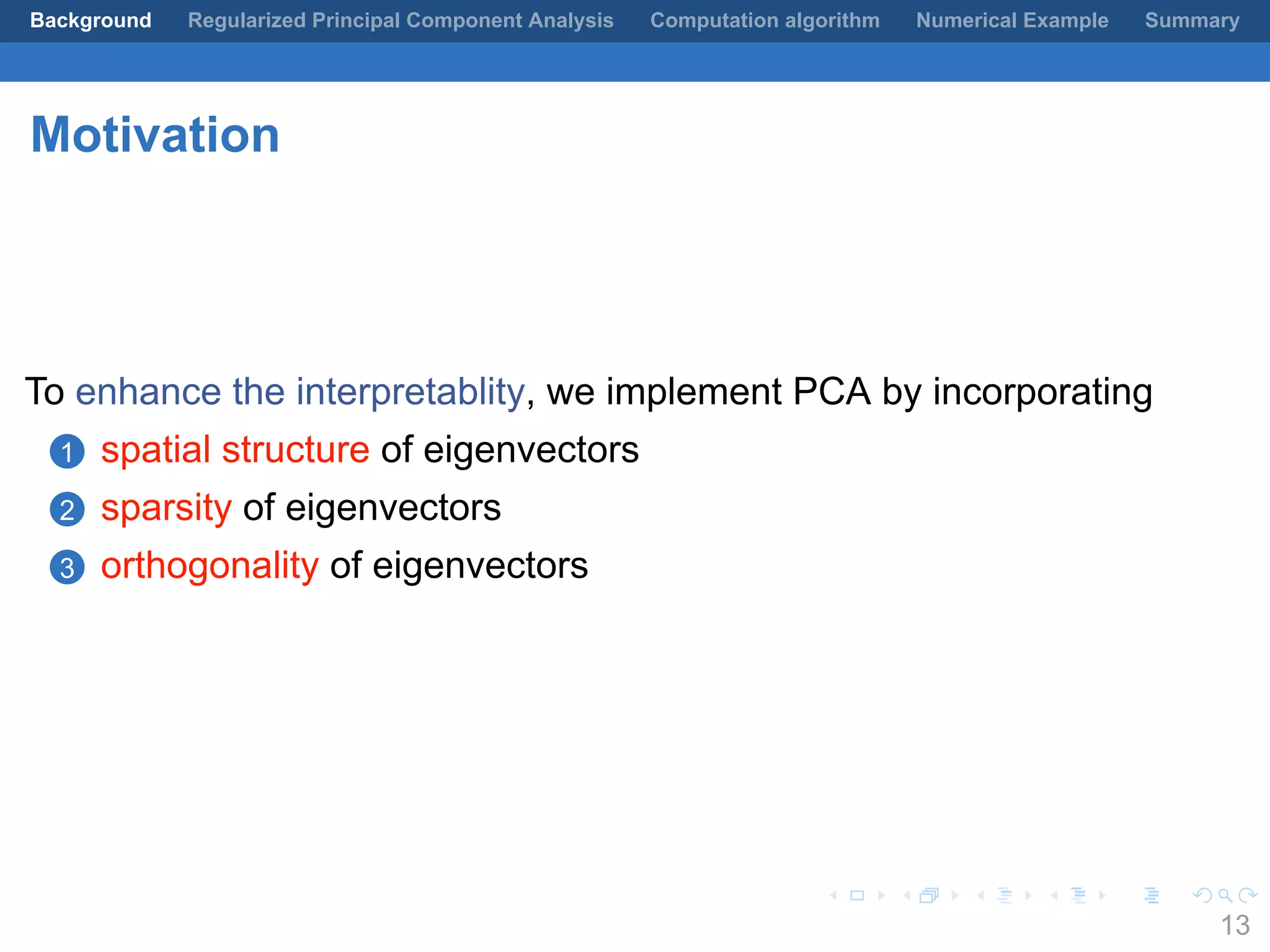 .
.
.
.
.
.
.
.
.
.
.
.
.
.
.
.
.
.
.
.
.
.
.
.
.
.
.
.
.
.
.
.
.
.
.
.
.
.
.
.
Background Regularized Principal Component Analysis Computation algorithm Numerical Example Summary
Motivation
To enhance the interpretablity, we implement PCA by incorporating
1 spatial structure of eigenvectors
2 sparsity of eigenvectors
3 orthogonality of eigenvectors
13
 