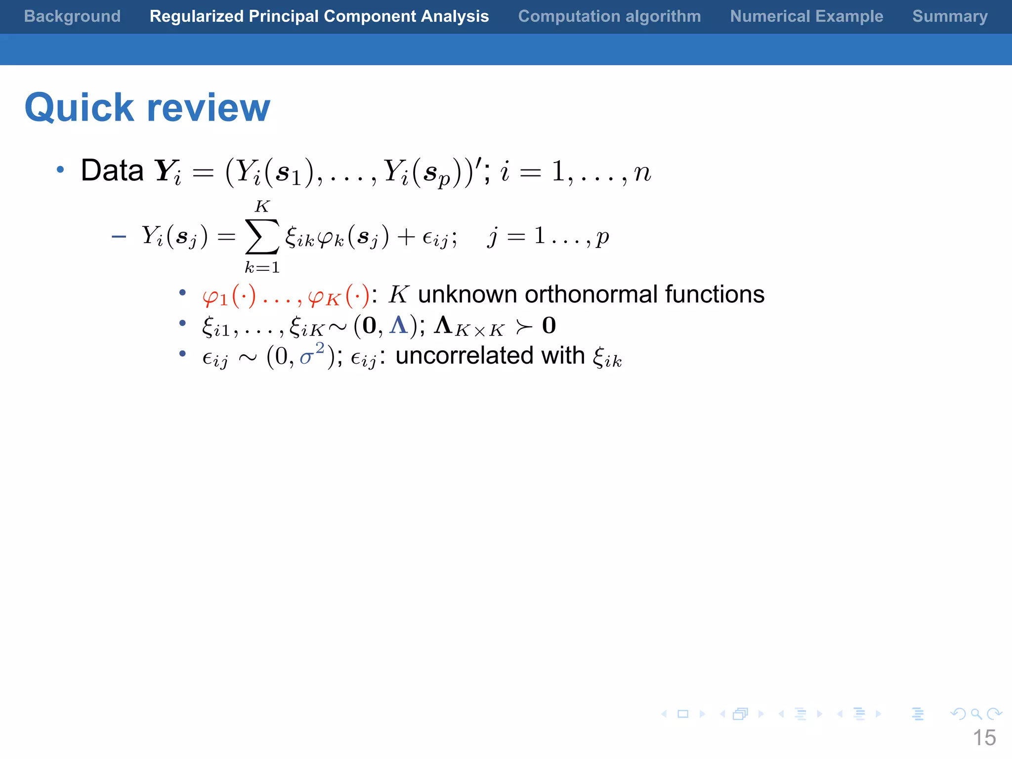 .
.
.
.
.
.
.
.
.
.
.
.
.
.
.
.
.
.
.
.
.
.
.
.
.
.
.
.
.
.
.
.
.
.
.
.
.
.
.
.
Background Regularized Principal Component Analysis Computation algorithm Numerical Example Summary
Quick review
• Data Yi = (Yi(s1), . . . , Yi(sp))′; i = 1, . . . , n
– Yi(sj) =
K∑
k=1
ξikφk(sj) + ϵij; j = 1 . . . , p
• φ1(·) . . . , φK (·): K unknown orthonormal functions
• ξi1, . . . , ξiK ∼ (0, Λ); ΛK×K ≻ 0
• ϵij ∼ (0, σ2
); ϵij: uncorrelated with ξik
15
 