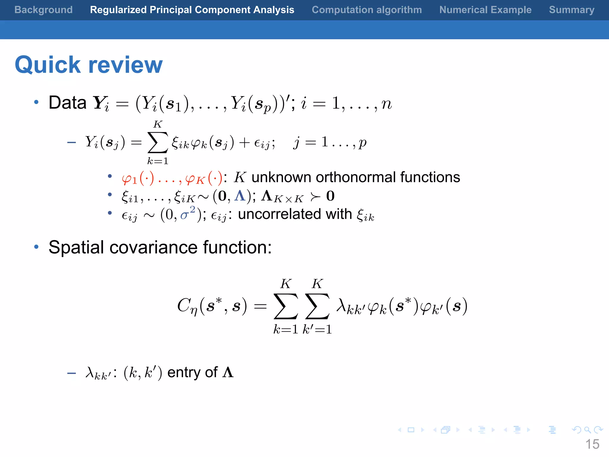 .
.
.
.
.
.
.
.
.
.
.
.
.
.
.
.
.
.
.
.
.
.
.
.
.
.
.
.
.
.
.
.
.
.
.
.
.
.
.
.
Background Regularized Principal Component Analysis Computation algorithm Numerical Example Summary
Quick review
• Data Yi = (Yi(s1), . . . , Yi(sp))′; i = 1, . . . , n
– Yi(sj) =
K∑
k=1
ξikφk(sj) + ϵij; j = 1 . . . , p
• φ1(·) . . . , φK (·): K unknown orthonormal functions
• ξi1, . . . , ξiK ∼ (0, Λ); ΛK×K ≻ 0
• ϵij ∼ (0, σ2
); ϵij: uncorrelated with ξik
• Spatial covariance function:
Cη(s∗
, s) =
K∑
k=1
K∑
k′=1
λkk′ φk(s∗
)φk′ (s)
– λkk′ : (k, k′
) entry of Λ
15
 