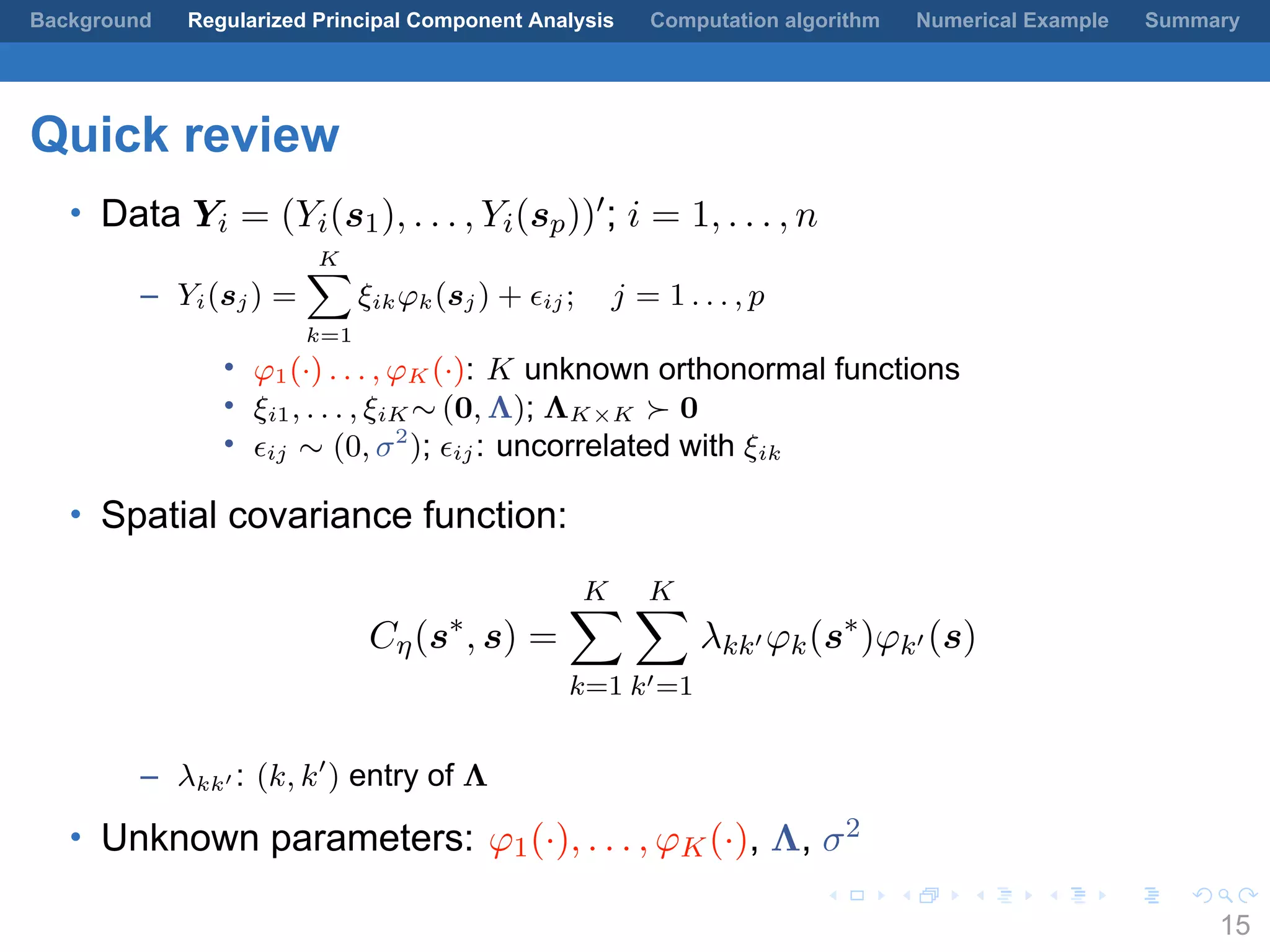 .
.
.
.
.
.
.
.
.
.
.
.
.
.
.
.
.
.
.
.
.
.
.
.
.
.
.
.
.
.
.
.
.
.
.
.
.
.
.
.
Background Regularized Principal Component Analysis Computation algorithm Numerical Example Summary
Quick review
• Data Yi = (Yi(s1), . . . , Yi(sp))′; i = 1, . . . , n
– Yi(sj) =
K∑
k=1
ξikφk(sj) + ϵij; j = 1 . . . , p
• φ1(·) . . . , φK (·): K unknown orthonormal functions
• ξi1, . . . , ξiK ∼ (0, Λ); ΛK×K ≻ 0
• ϵij ∼ (0, σ2
); ϵij: uncorrelated with ξik
• Spatial covariance function:
Cη(s∗
, s) =
K∑
k=1
K∑
k′=1
λkk′ φk(s∗
)φk′ (s)
– λkk′ : (k, k′
) entry of Λ
• Unknown parameters: φ1(·), . . . , φK(·), Λ, σ2
15
 
