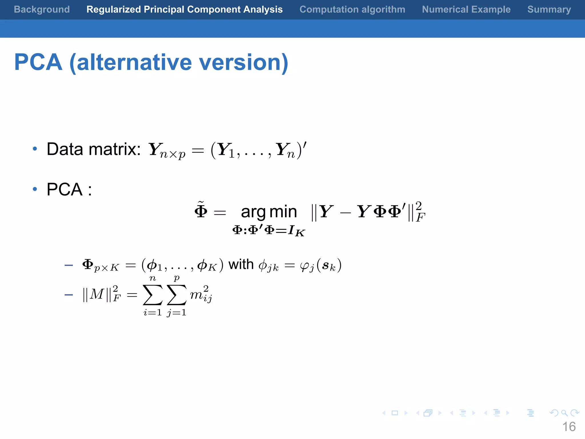 .
.
.
.
.
.
.
.
.
.
.
.
.
.
.
.
.
.
.
.
.
.
.
.
.
.
.
.
.
.
.
.
.
.
.
.
.
.
.
.
Background Regularized Principal Component Analysis Computation algorithm Numerical Example Summary
PCA (alternative version)
• Data matrix: Yn×p = (Y1, . . . , Yn)′
• PCA :
˜Φ = arg min
Φ:Φ′
Φ=IK
∥Y − Y ΦΦ′
∥2
F
– Φp×K = (ϕ1, . . . , ϕK ) with ϕjk = φj(sk)
– ∥M∥2
F =
n∑
i=1
p
∑
j=1
m2
ij
16
 