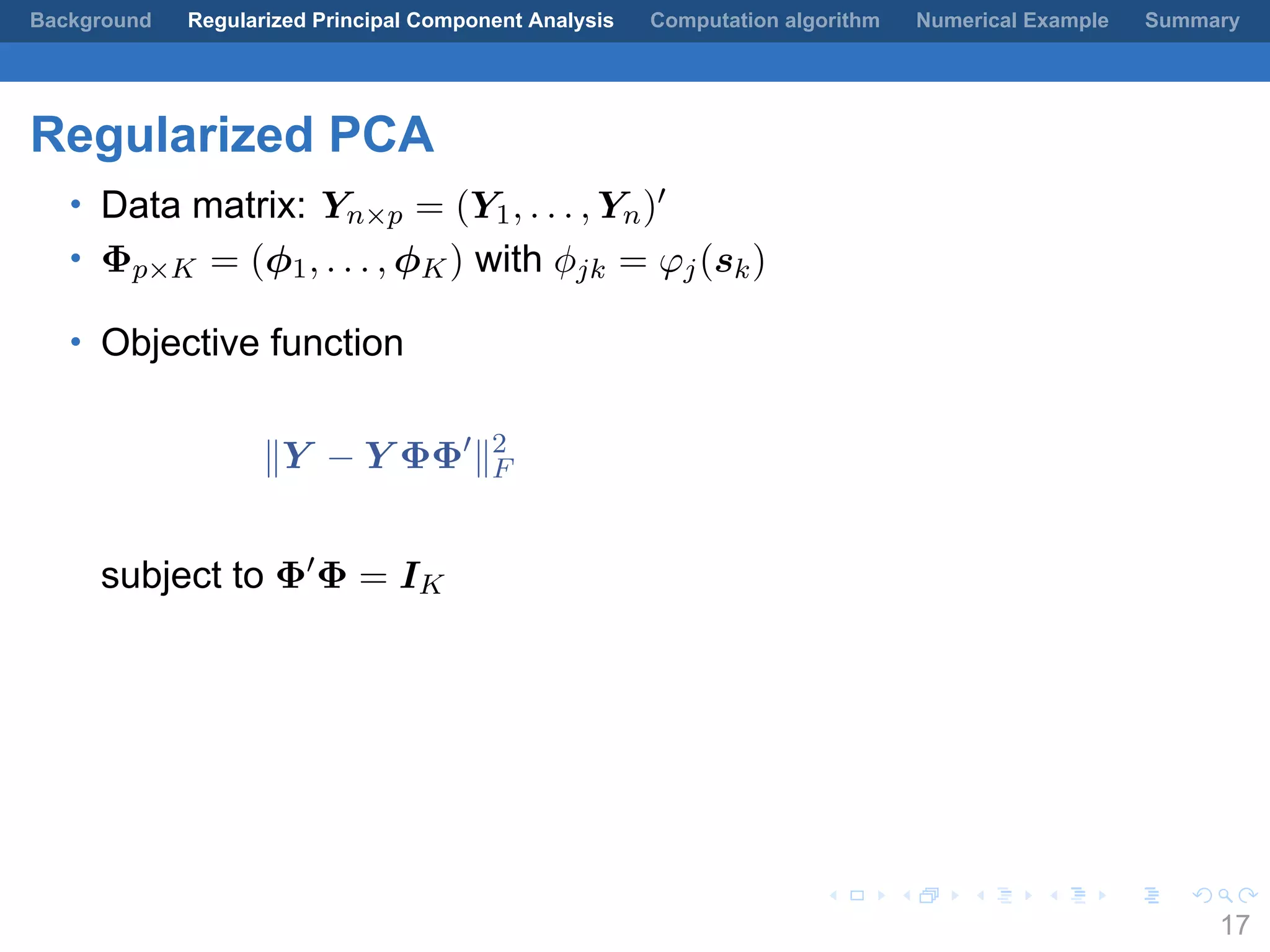 .
.
.
.
.
.
.
.
.
.
.
.
.
.
.
.
.
.
.
.
.
.
.
.
.
.
.
.
.
.
.
.
.
.
.
.
.
.
.
.
Background Regularized Principal Component Analysis Computation algorithm Numerical Example Summary
Regularized PCA
• Data matrix: Yn×p = (Y1, . . . , Yn)′
• Φp×K = (ϕ1, . . . , ϕK) with ϕjk = φj(sk)
• Objective function
∥Y − Y ΦΦ′
∥2
F
subject to Φ′
Φ = IK
17
 