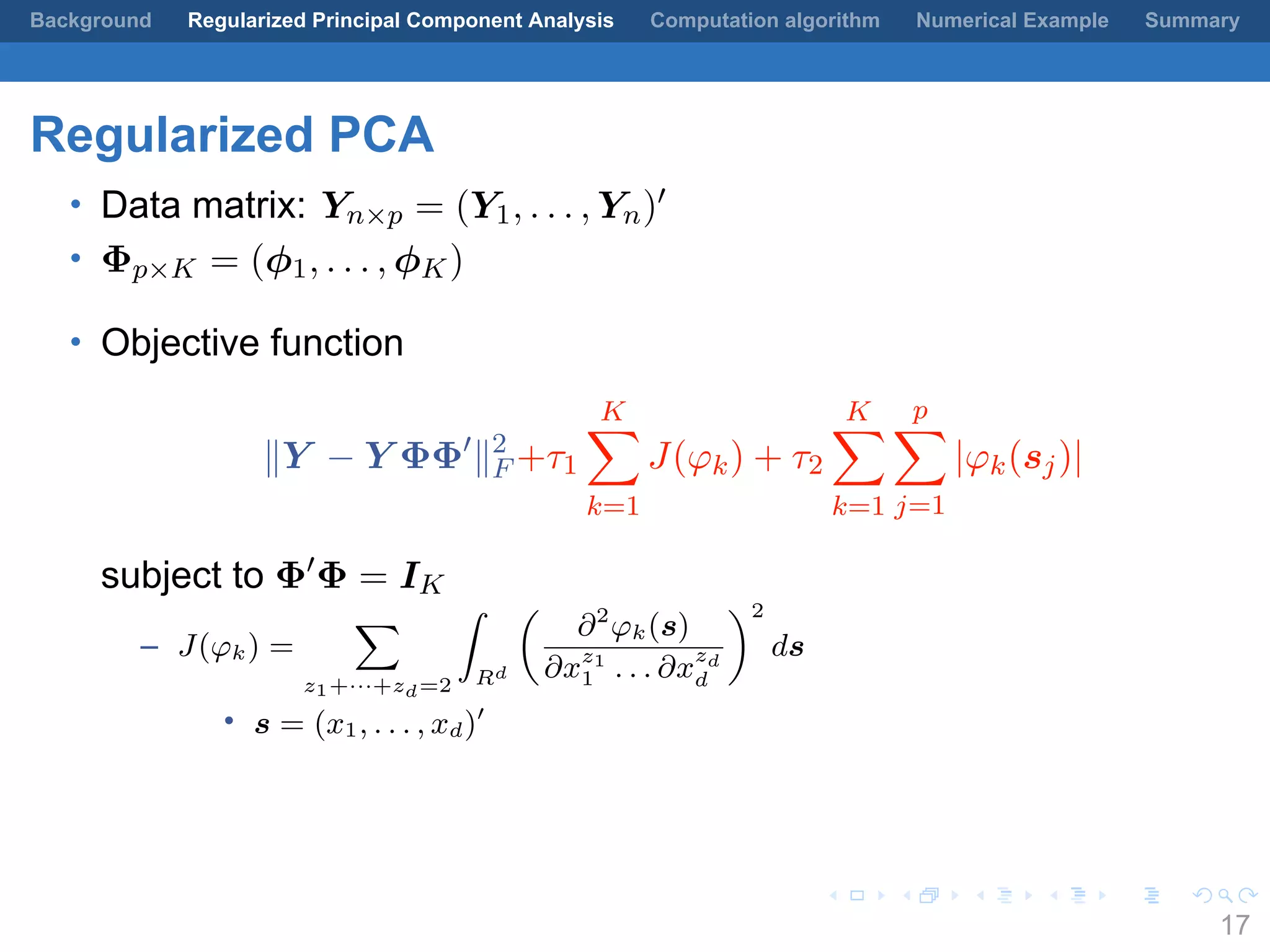 .
.
.
.
.
.
.
.
.
.
.
.
.
.
.
.
.
.
.
.
.
.
.
.
.
.
.
.
.
.
.
.
.
.
.
.
.
.
.
.
Background Regularized Principal Component Analysis Computation algorithm Numerical Example Summary
Regularized PCA
• Data matrix: Yn×p = (Y1, . . . , Yn)′
• Φp×K = (ϕ1, . . . , ϕK)
• Objective function
∥Y − Y ΦΦ′
∥2
F +τ1
K∑
k=1
J(φk) + τ2
K∑
k=1
p∑
j=1
|φk(sj)|
subject to Φ′
Φ = IK
– J(φk) =
∑
z1+···+zd=2
∫
Rd
(
∂2
φk(s)
∂xz1
1 . . . ∂x
zd
d
)2
ds
• s = (x1, . . . , xd)′
17
 