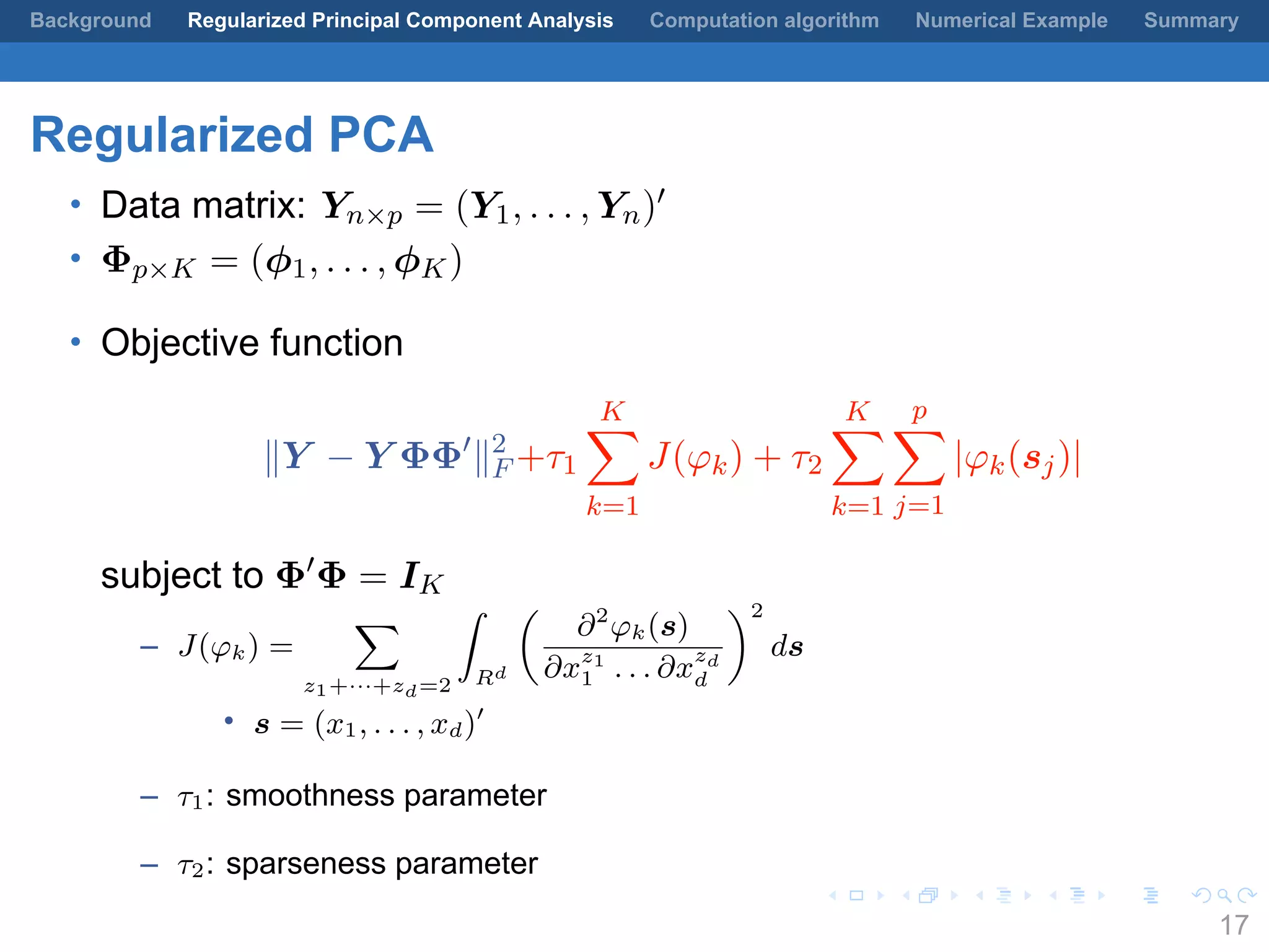 .
.
.
.
.
.
.
.
.
.
.
.
.
.
.
.
.
.
.
.
.
.
.
.
.
.
.
.
.
.
.
.
.
.
.
.
.
.
.
.
Background Regularized Principal Component Analysis Computation algorithm Numerical Example Summary
Regularized PCA
• Data matrix: Yn×p = (Y1, . . . , Yn)′
• Φp×K = (ϕ1, . . . , ϕK)
• Objective function
∥Y − Y ΦΦ′
∥2
F +τ1
K∑
k=1
J(φk) + τ2
K∑
k=1
p∑
j=1
|φk(sj)|
subject to Φ′
Φ = IK
– J(φk) =
∑
z1+···+zd=2
∫
Rd
(
∂2
φk(s)
∂xz1
1 . . . ∂x
zd
d
)2
ds
• s = (x1, . . . , xd)′
– τ1: smoothness parameter
– τ2: sparseness parameter
17
 