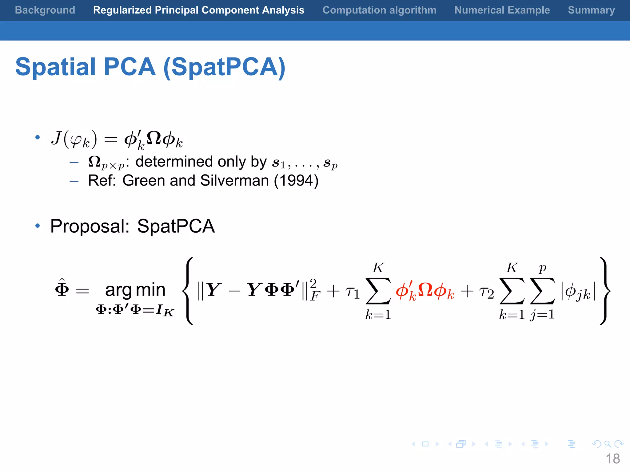 .
.
.
.
.
.
.
.
.
.
.
.
.
.
.
.
.
.
.
.
.
.
.
.
.
.
.
.
.
.
.
.
.
.
.
.
.
.
.
.
Background Regularized Principal Component Analysis Computation algorithm Numerical Example Summary
Spatial PCA (SpatPCA)
• J(φk) = ϕ′
kΩϕk
– Ωp×p: determined only by s1, . . . , sp
– Ref: Green and Silverman (1994)
• Proposal: SpatPCA
ˆΦ = arg min
Φ:Φ′
Φ=IK



∥Y − Y ΦΦ′
∥2
F + τ1
K∑
k=1
ϕ′
kΩϕk + τ2
K∑
k=1
p∑
j=1
|ϕjk|



18
 