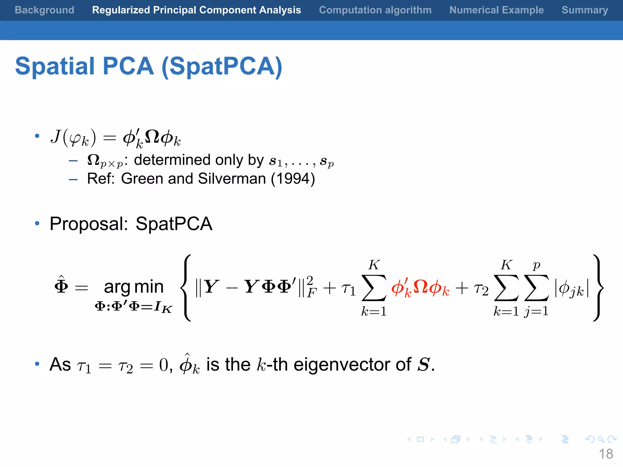 .
.
.
.
.
.
.
.
.
.
.
.
.
.
.
.
.
.
.
.
.
.
.
.
.
.
.
.
.
.
.
.
.
.
.
.
.
.
.
.
Background Regularized Principal Component Analysis Computation algorithm Numerical Example Summary
Spatial PCA (SpatPCA)
• J(φk) = ϕ′
kΩϕk
– Ωp×p: determined only by s1, . . . , sp
– Ref: Green and Silverman (1994)
• Proposal: SpatPCA
ˆΦ = arg min
Φ:Φ′
Φ=IK



∥Y − Y ΦΦ′
∥2
F + τ1
K∑
k=1
ϕ′
kΩϕk + τ2
K∑
k=1
p∑
j=1
|ϕjk|



• As τ1 = τ2 = 0, ˆϕk is the k-th eigenvector of S.
18
 