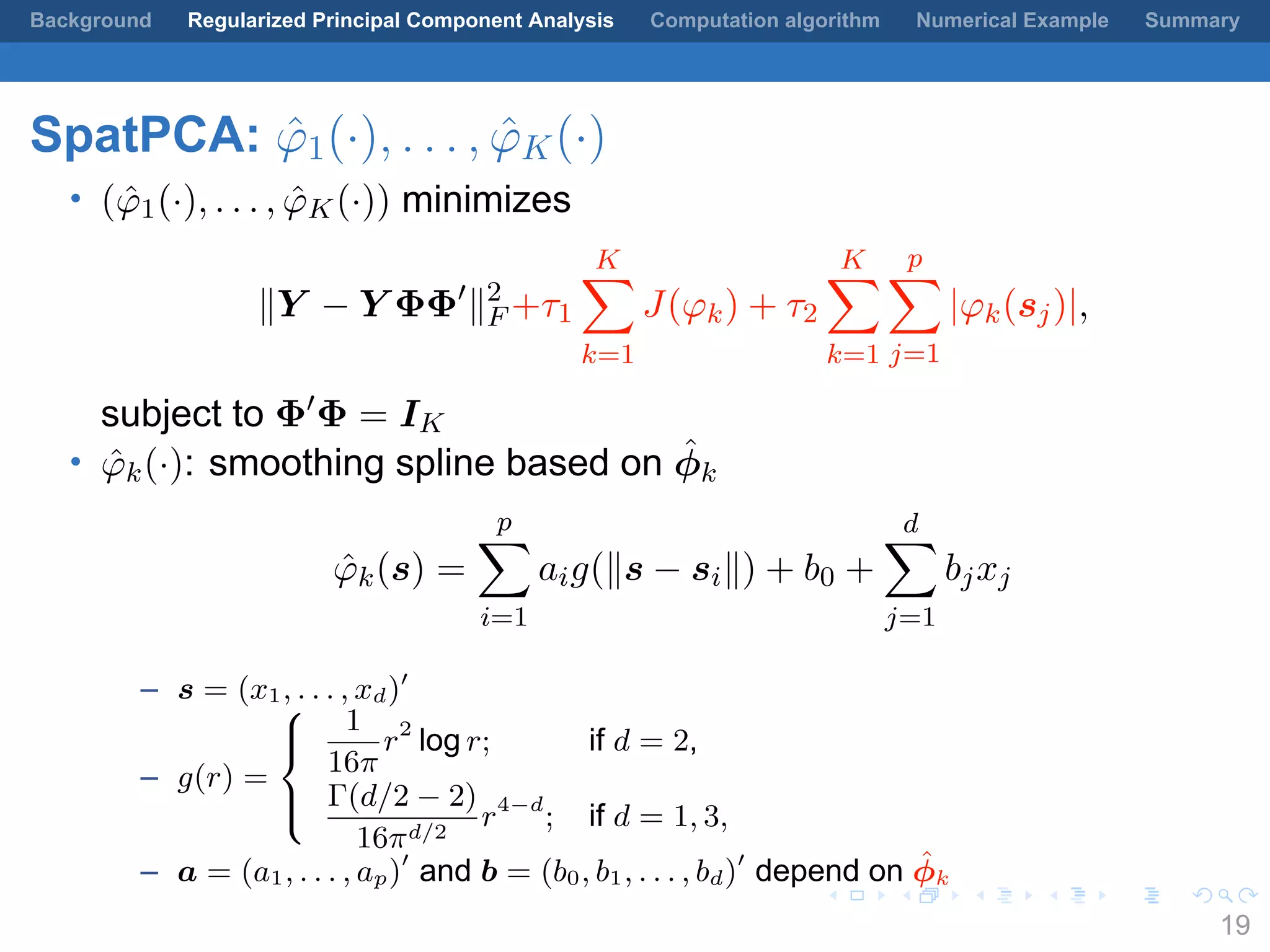 .
.
.
.
.
.
.
.
.
.
.
.
.
.
.
.
.
.
.
.
.
.
.
.
.
.
.
.
.
.
.
.
.
.
.
.
.
.
.
.
Background Regularized Principal Component Analysis Computation algorithm Numerical Example Summary
SpatPCA: ˆφ1(·), . . . , ˆφK(·)
• ( ˆφ1(·), . . . , ˆφK(·)) minimizes
∥Y − Y ΦΦ′
∥2
F +τ1
K∑
k=1
J(φk) + τ2
K∑
k=1
p∑
j=1
|φk(sj)|,
subject to Φ′
Φ = IK
• ˆφk(·): smoothing spline based on ˆϕk
ˆφk(s) =
p∑
i=1
aig(∥s − si∥) + b0 +
d∑
j=1
bjxj
– s = (x1, . . . , xd)′
– g(r) =



1
16π
r2
log r; if d = 2,
Γ(d/2 − 2)
16πd/2
r4−d
; if d = 1, 3,
– a = (a1, . . . , ap)′
and b = (b0, b1, . . . , bd)′
depend on ˆϕk
19
 