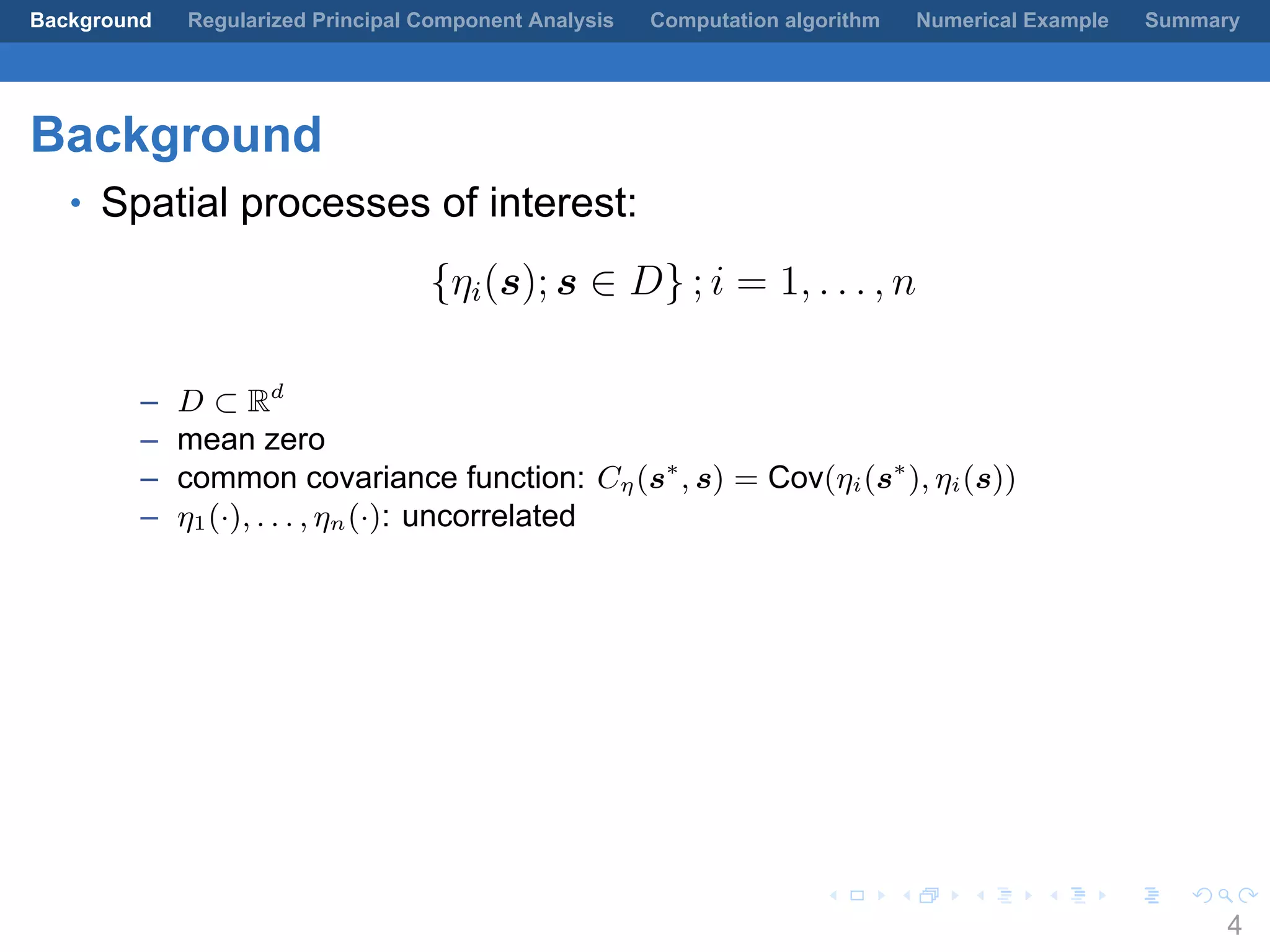 .
.
.
.
.
.
.
.
.
.
.
.
.
.
.
.
.
.
.
.
.
.
.
.
.
.
.
.
.
.
.
.
.
.
.
.
.
.
.
.
Background Regularized Principal Component Analysis Computation algorithm Numerical Example Summary
Background
• Spatial processes of interest:
{ηi(s); s ∈ D} ; i = 1, . . . , n
– D ⊂ Rd
– mean zero
– common covariance function: Cη(s∗
, s) = Cov(ηi(s∗
), ηi(s))
– η1(·), . . . , ηn(·): uncorrelated
4
 