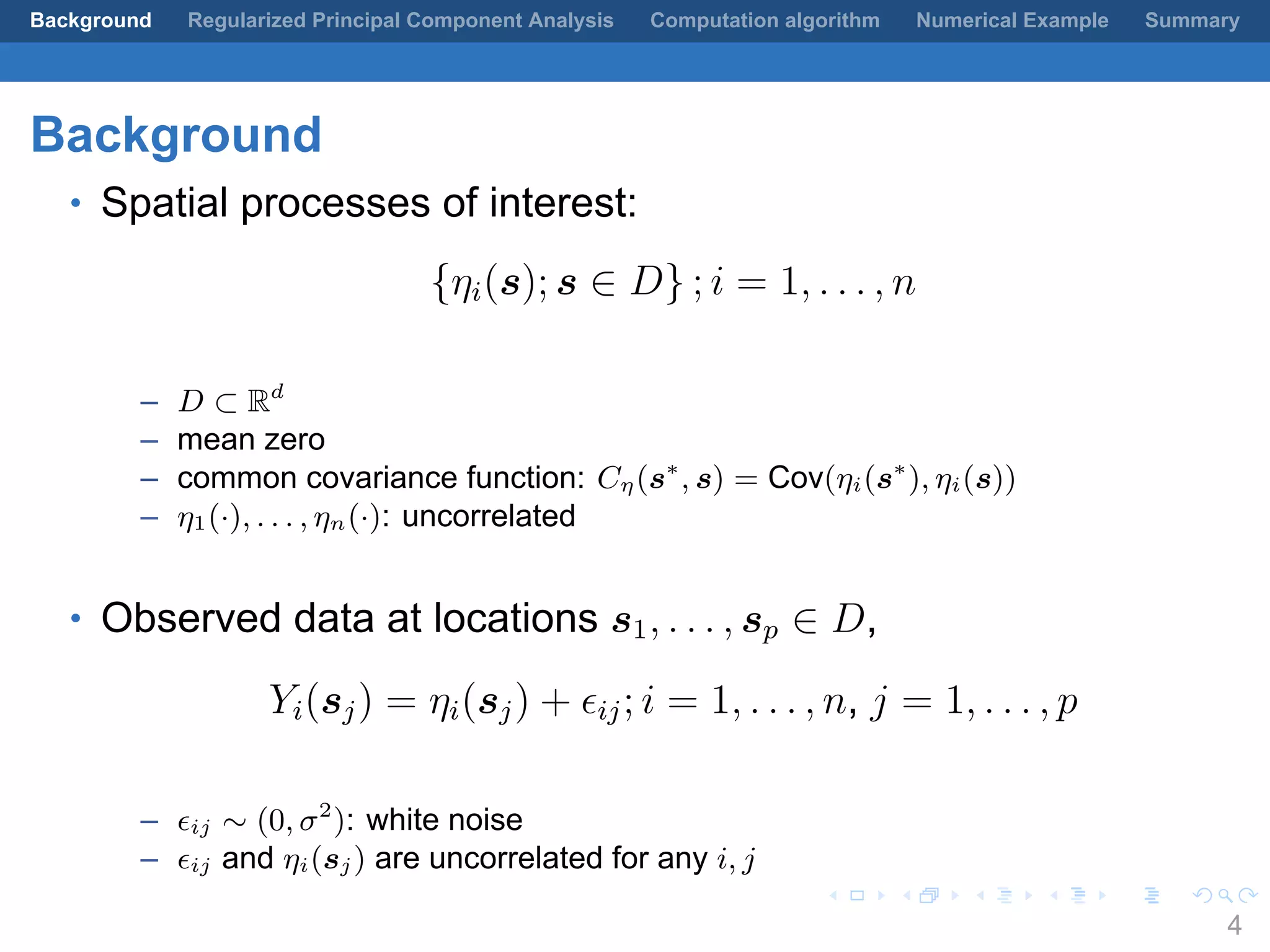 .
.
.
.
.
.
.
.
.
.
.
.
.
.
.
.
.
.
.
.
.
.
.
.
.
.
.
.
.
.
.
.
.
.
.
.
.
.
.
.
Background Regularized Principal Component Analysis Computation algorithm Numerical Example Summary
Background
• Spatial processes of interest:
{ηi(s); s ∈ D} ; i = 1, . . . , n
– D ⊂ Rd
– mean zero
– common covariance function: Cη(s∗
, s) = Cov(ηi(s∗
), ηi(s))
– η1(·), . . . , ηn(·): uncorrelated
• Observed data at locations s1, . . . , sp ∈ D,
Yi(sj) = ηi(sj) + ϵij; i = 1, . . . , n, j = 1, . . . , p
– ϵij ∼ (0, σ2
): white noise
– ϵij and ηi(sj) are uncorrelated for any i, j
4
 