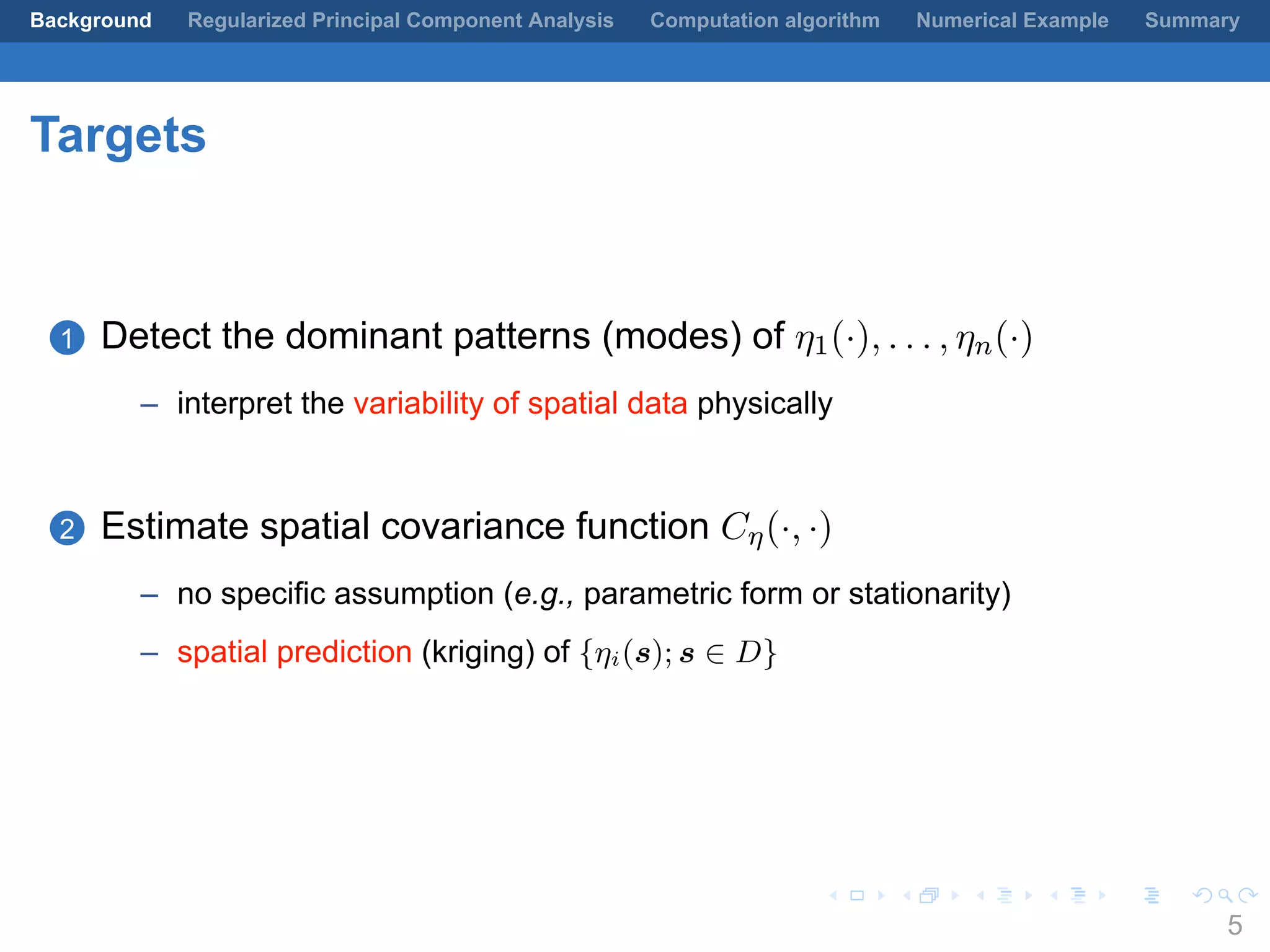 .
.
.
.
.
.
.
.
.
.
.
.
.
.
.
.
.
.
.
.
.
.
.
.
.
.
.
.
.
.
.
.
.
.
.
.
.
.
.
.
Background Regularized Principal Component Analysis Computation algorithm Numerical Example Summary
Targets
1 Detect the dominant patterns (modes) of η1(·), . . . , ηn(·)
– interpret the variability of spatial data physically
2 Estimate spatial covariance function Cη(·, ·)
– no specific assumption (e.g., parametric form or stationarity)
– spatial prediction (kriging) of {ηi(s); s ∈ D}
5
 
