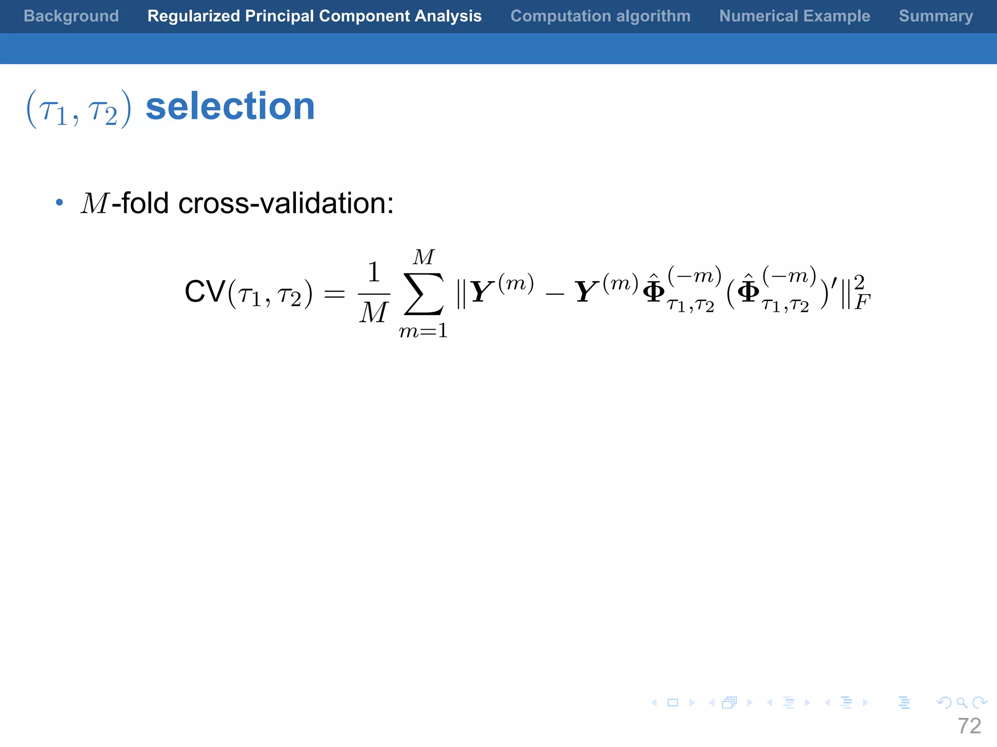 .
.
.
.
.
.
.
.
.
.
.
.
.
.
.
.
.
.
.
.
.
.
.
.
.
.
.
.
.
.
.
.
.
.
.
.
.
.
.
.
Background Regularized Principal Component Analysis Computation algorithm Numerical Example Summary
(τ1, τ2) selection
• M-fold cross-validation:
CV(τ1, τ2) =
1
M
M∑
m=1
∥Y (m)
− Y (m) ˆΦ
(−m)
τ1,τ2
( ˆΦ
(−m)
τ1,τ2
)′
∥2
F
72
 