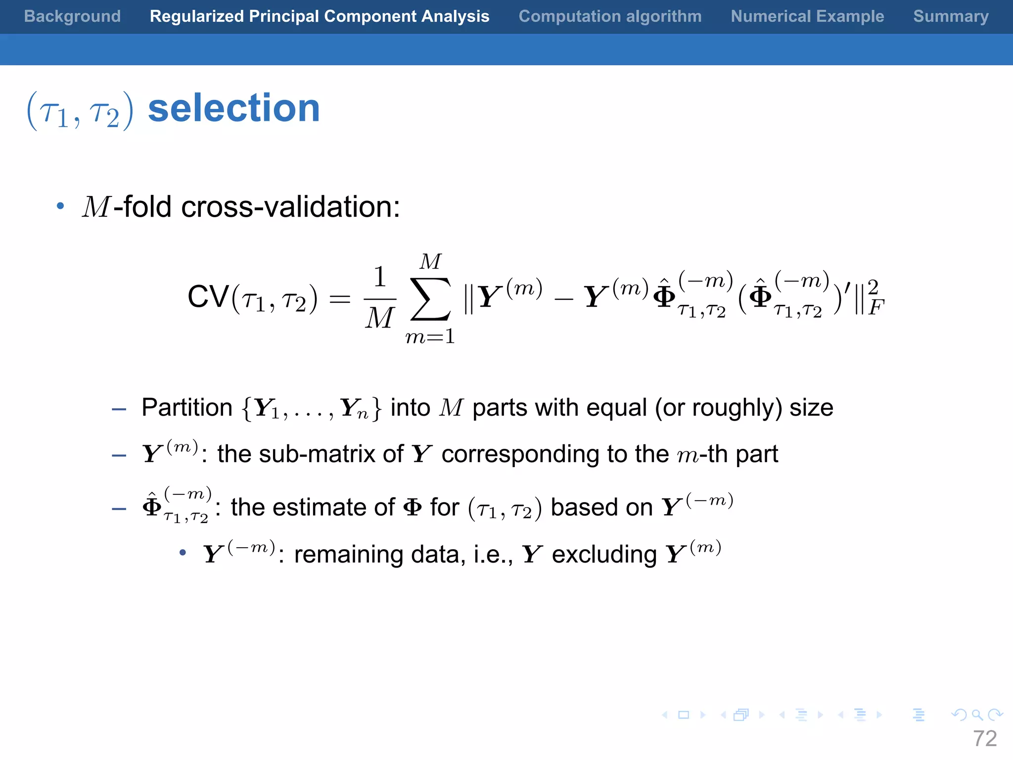 .
.
.
.
.
.
.
.
.
.
.
.
.
.
.
.
.
.
.
.
.
.
.
.
.
.
.
.
.
.
.
.
.
.
.
.
.
.
.
.
Background Regularized Principal Component Analysis Computation algorithm Numerical Example Summary
(τ1, τ2) selection
• M-fold cross-validation:
CV(τ1, τ2) =
1
M
M∑
m=1
∥Y (m)
− Y (m) ˆΦ
(−m)
τ1,τ2
( ˆΦ
(−m)
τ1,τ2
)′
∥2
F
– Partition {Y1, . . . , Yn} into M parts with equal (or roughly) size
– Y (m)
: the sub-matrix of Y corresponding to the m-th part
– ˆΦ
(−m)
τ1,τ2
: the estimate of Φ for (τ1, τ2) based on Y (−m)
• Y (−m)
: remaining data, i.e., Y excluding Y (m)
72
 