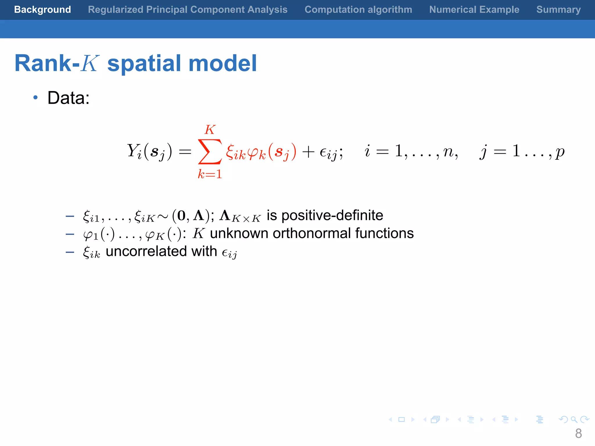 .
.
.
.
.
.
.
.
.
.
.
.
.
.
.
.
.
.
.
.
.
.
.
.
.
.
.
.
.
.
.
.
.
.
.
.
.
.
.
.
Background Regularized Principal Component Analysis Computation algorithm Numerical Example Summary
Rank-K spatial model
• Data:
Yi(sj) =
K∑
k=1
ξikφk(sj) + ϵij; i = 1, . . . , n, j = 1 . . . , p
– ξi1, . . . , ξiK ∼ (0, Λ); ΛK×K is positive-definite
– φ1(·) . . . , φK (·): K unknown orthonormal functions
– ξik uncorrelated with ϵij
8
 