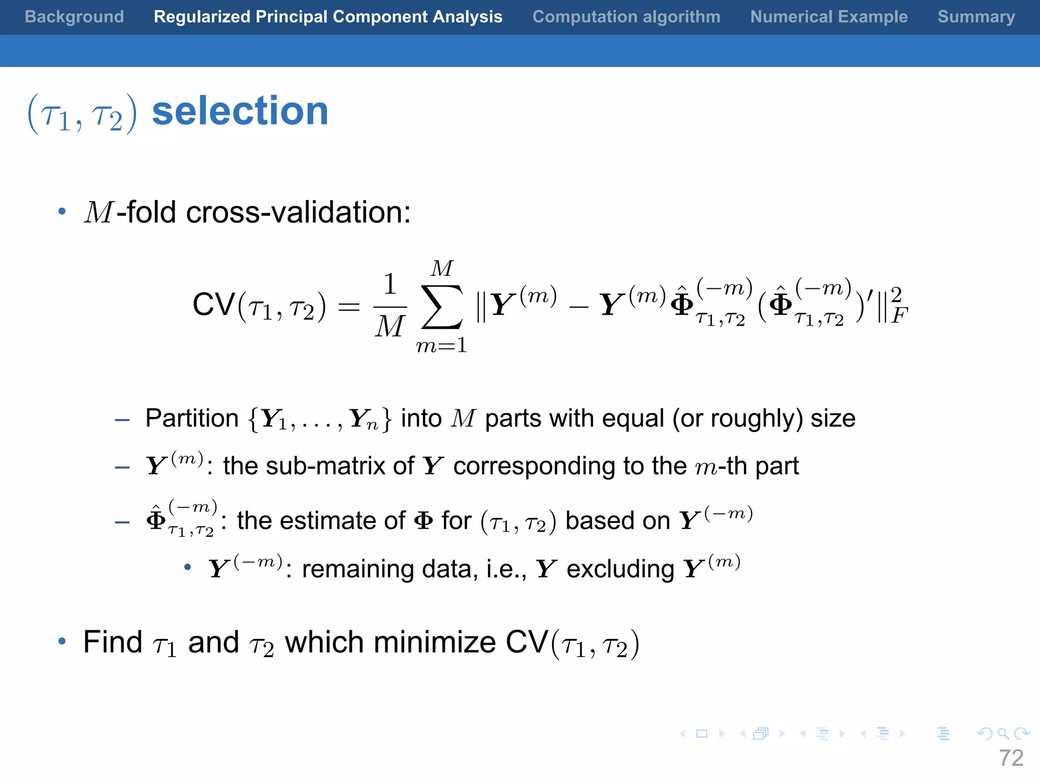 .
.
.
.
.
.
.
.
.
.
.
.
.
.
.
.
.
.
.
.
.
.
.
.
.
.
.
.
.
.
.
.
.
.
.
.
.
.
.
.
Background Regularized Principal Component Analysis Computation algorithm Numerical Example Summary
(τ1, τ2) selection
• M-fold cross-validation:
CV(τ1, τ2) =
1
M
M∑
m=1
∥Y (m)
− Y (m) ˆΦ
(−m)
τ1,τ2
( ˆΦ
(−m)
τ1,τ2
)′
∥2
F
– Partition {Y1, . . . , Yn} into M parts with equal (or roughly) size
– Y (m)
: the sub-matrix of Y corresponding to the m-th part
– ˆΦ
(−m)
τ1,τ2
: the estimate of Φ for (τ1, τ2) based on Y (−m)
• Y (−m)
: remaining data, i.e., Y excluding Y (m)
• Find τ1 and τ2 which minimize CV(τ1, τ2)
72
 