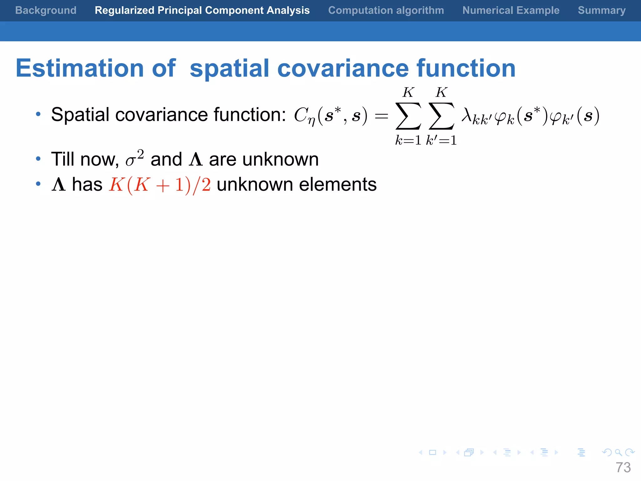 .
.
.
.
.
.
.
.
.
.
.
.
.
.
.
.
.
.
.
.
.
.
.
.
.
.
.
.
.
.
.
.
.
.
.
.
.
.
.
.
Background Regularized Principal Component Analysis Computation algorithm Numerical Example Summary
Estimation of spatial covariance function
• Spatial covariance function: Cη(s∗
, s) =
K∑
k=1
K∑
k′=1
λkk′ φk(s∗
)φk′ (s)
• Till now, σ2 and Λ are unknown
• Λ has K(K + 1)/2 unknown elements
73
 