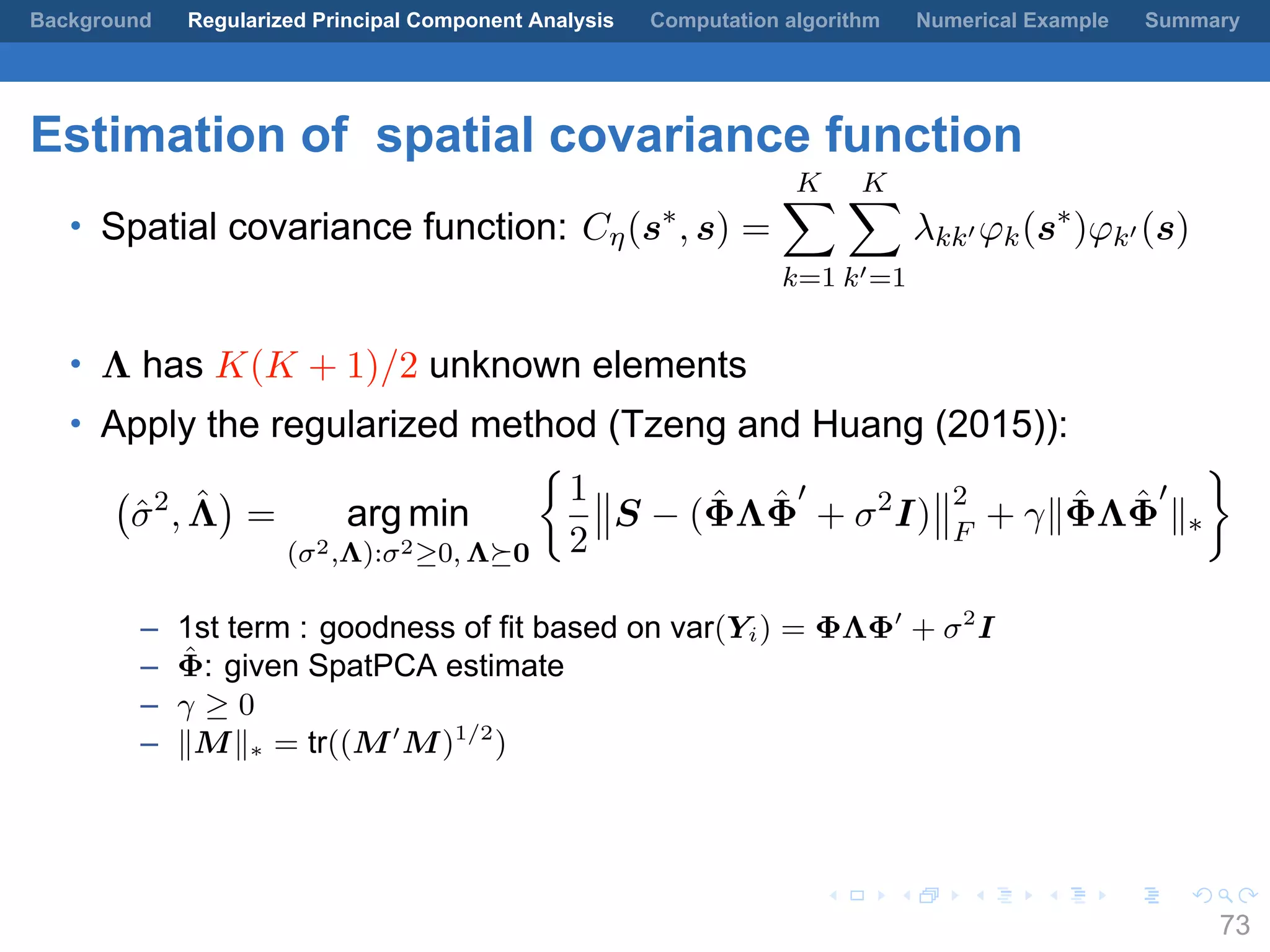 .
.
.
.
.
.
.
.
.
.
.
.
.
.
.
.
.
.
.
.
.
.
.
.
.
.
.
.
.
.
.
.
.
.
.
.
.
.
.
.
Background Regularized Principal Component Analysis Computation algorithm Numerical Example Summary
Estimation of spatial covariance function
• Spatial covariance function: Cη(s∗
, s) =
K∑
k=1
K∑
k′=1
λkk′ φk(s∗
)φk′ (s)
• Λ has K(K + 1)/2 unknown elements
• Apply the regularized method (Tzeng and Huang (2015)):
(
ˆσ2
, ˆΛ
)
= arg min
(σ2,Λ):σ2≥0, Λ⪰0
{
1
2
S − ( ˆΦΛ ˆΦ
′
+ σ2
I)
2
F
+ γ∥ ˆΦΛ ˆΦ
′
∥∗
}
– 1st term : goodness of fit based on var(Yi) = ΦΛΦ′
+ σ2
I
– ˆΦ: given SpatPCA estimate
– γ ≥ 0
– ∥M∥∗ = tr((M′
M)1/2
)
73
 