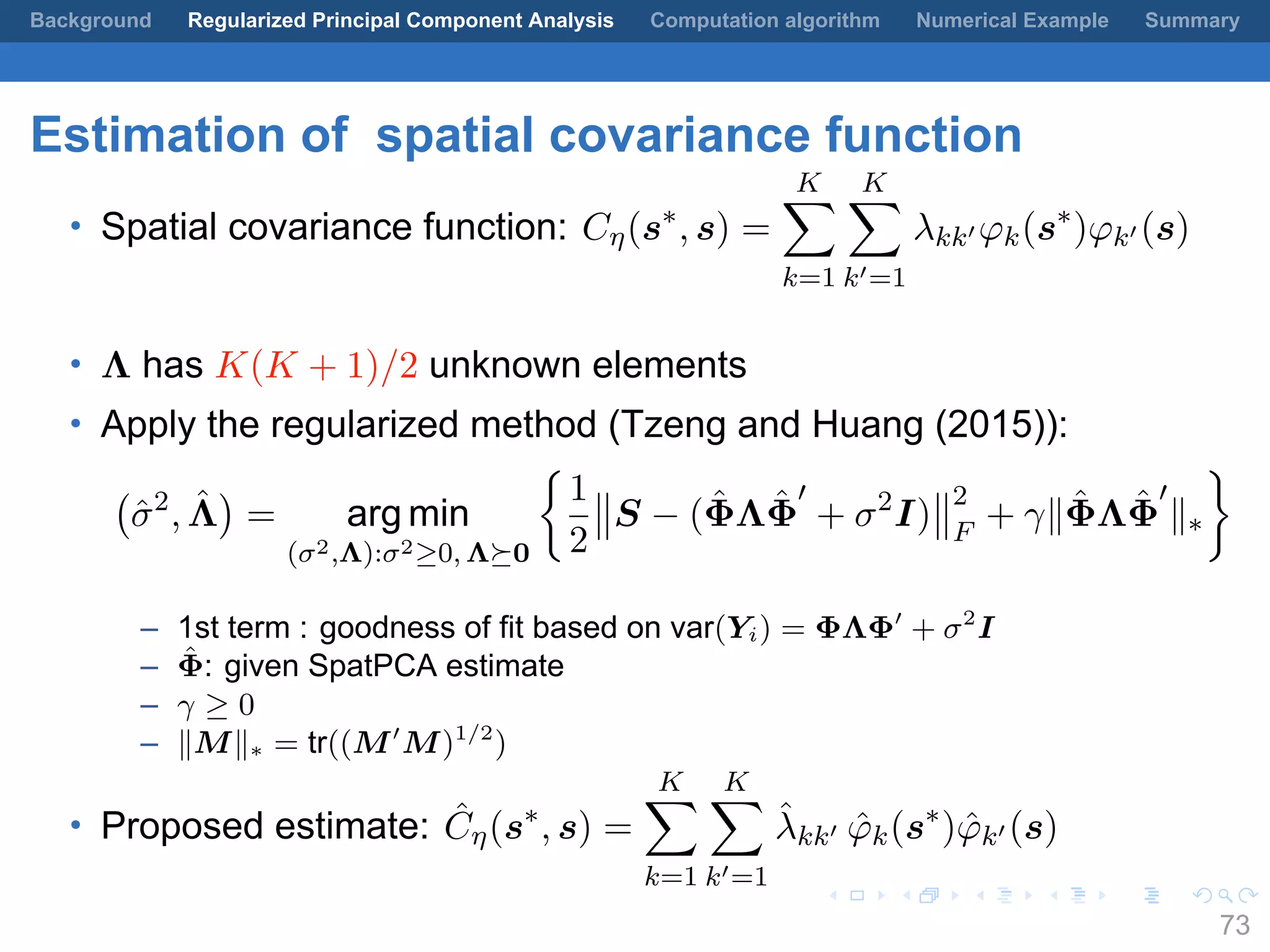 .
.
.
.
.
.
.
.
.
.
.
.
.
.
.
.
.
.
.
.
.
.
.
.
.
.
.
.
.
.
.
.
.
.
.
.
.
.
.
.
Background Regularized Principal Component Analysis Computation algorithm Numerical Example Summary
Estimation of spatial covariance function
• Spatial covariance function: Cη(s∗
, s) =
K∑
k=1
K∑
k′=1
λkk′ φk(s∗
)φk′ (s)
• Λ has K(K + 1)/2 unknown elements
• Apply the regularized method (Tzeng and Huang (2015)):
(
ˆσ2
, ˆΛ
)
= arg min
(σ2,Λ):σ2≥0, Λ⪰0
{
1
2
S − ( ˆΦΛ ˆΦ
′
+ σ2
I)
2
F
+ γ∥ ˆΦΛ ˆΦ
′
∥∗
}
– 1st term : goodness of fit based on var(Yi) = ΦΛΦ′
+ σ2
I
– ˆΦ: given SpatPCA estimate
– γ ≥ 0
– ∥M∥∗ = tr((M′
M)1/2
)
• Proposed estimate: ˆCη(s∗
, s) =
K∑
k=1
K∑
k′=1
ˆλkk′ ˆφk(s∗
) ˆφk′ (s)
73
 