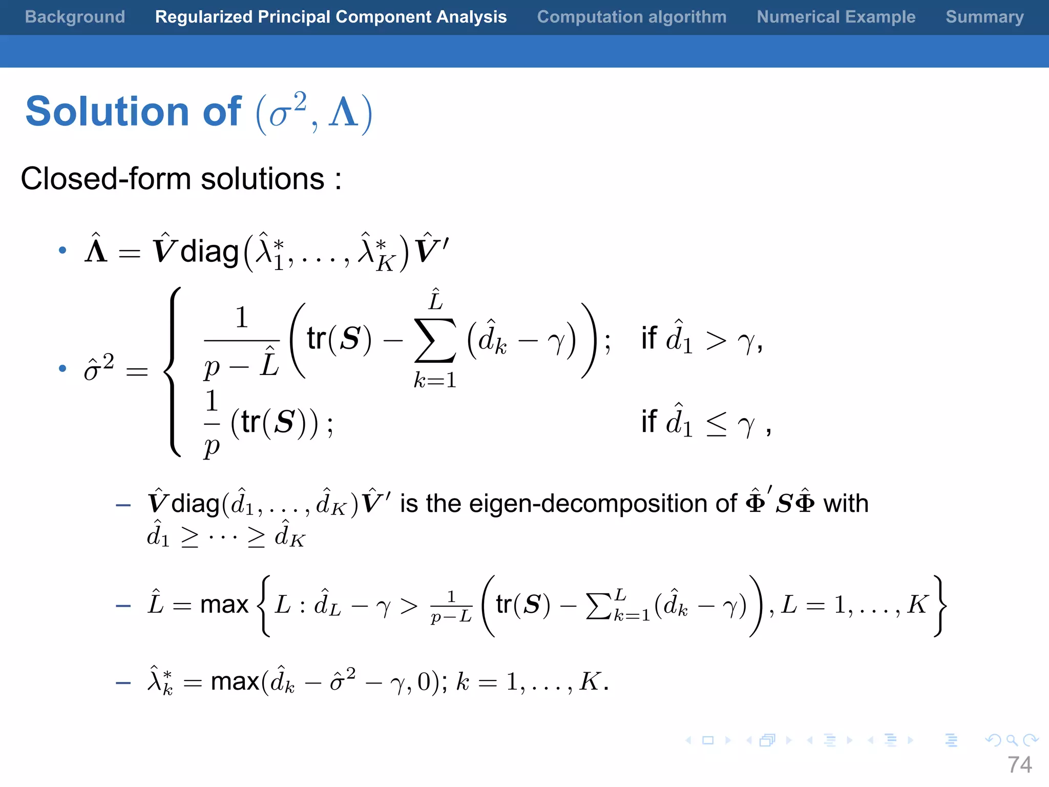 .
.
.
.
.
.
.
.
.
.
.
.
.
.
.
.
.
.
.
.
.
.
.
.
.
.
.
.
.
.
.
.
.
.
.
.
.
.
.
.
Background Regularized Principal Component Analysis Computation algorithm Numerical Example Summary
Solution of (σ2
, Λ)
Closed-form solutions :
• ˆΛ = ˆV diag
(
ˆλ∗
1, . . . , ˆλ∗
K
)
ˆV ′
• ˆσ2 =



1
p − ˆL
(
tr(S) −
ˆL∑
k=1
(
ˆdk − γ
)
)
; if ˆd1 > γ,
1
p
(tr(S)) ; if ˆd1 ≤ γ ,
– ˆV diag( ˆd1, . . . , ˆdK ) ˆV ′
is the eigen-decomposition of ˆΦ
′
S ˆΦ with
ˆd1 ≥ · · · ≥ ˆdK
– ˆL = max
{
L : ˆdL − γ > 1
p−L
(
tr(S) −
∑L
k=1( ˆdk − γ)
)
, L = 1, . . . , K
}
– ˆλ∗
k = max( ˆdk − ˆσ2
− γ, 0); k = 1, . . . , K.
74
 