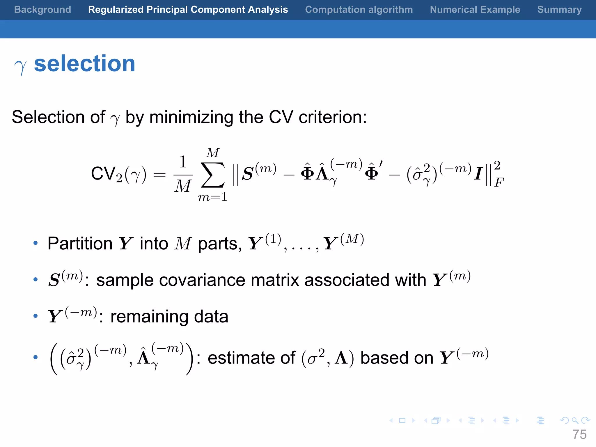 .
.
.
.
.
.
.
.
.
.
.
.
.
.
.
.
.
.
.
.
.
.
.
.
.
.
.
.
.
.
.
.
.
.
.
.
.
.
.
.
Background Regularized Principal Component Analysis Computation algorithm Numerical Example Summary
γ selection
Selection of γ by minimizing the CV criterion:
CV2(γ) =
1
M
M∑
m=1
S(m)
− ˆΦ ˆΛ
(−m)
γ
ˆΦ
′
− (ˆσ2
γ)(−m)
I
2
F
• Partition Y into M parts, Y (1), . . . , Y (M)
• S(m): sample covariance matrix associated with Y (m)
• Y (−m): remaining data
•
((
ˆσ2
γ
)(−m)
, ˆΛ
(−m)
γ
)
: estimate of (σ2, Λ) based on Y (−m)
75
 