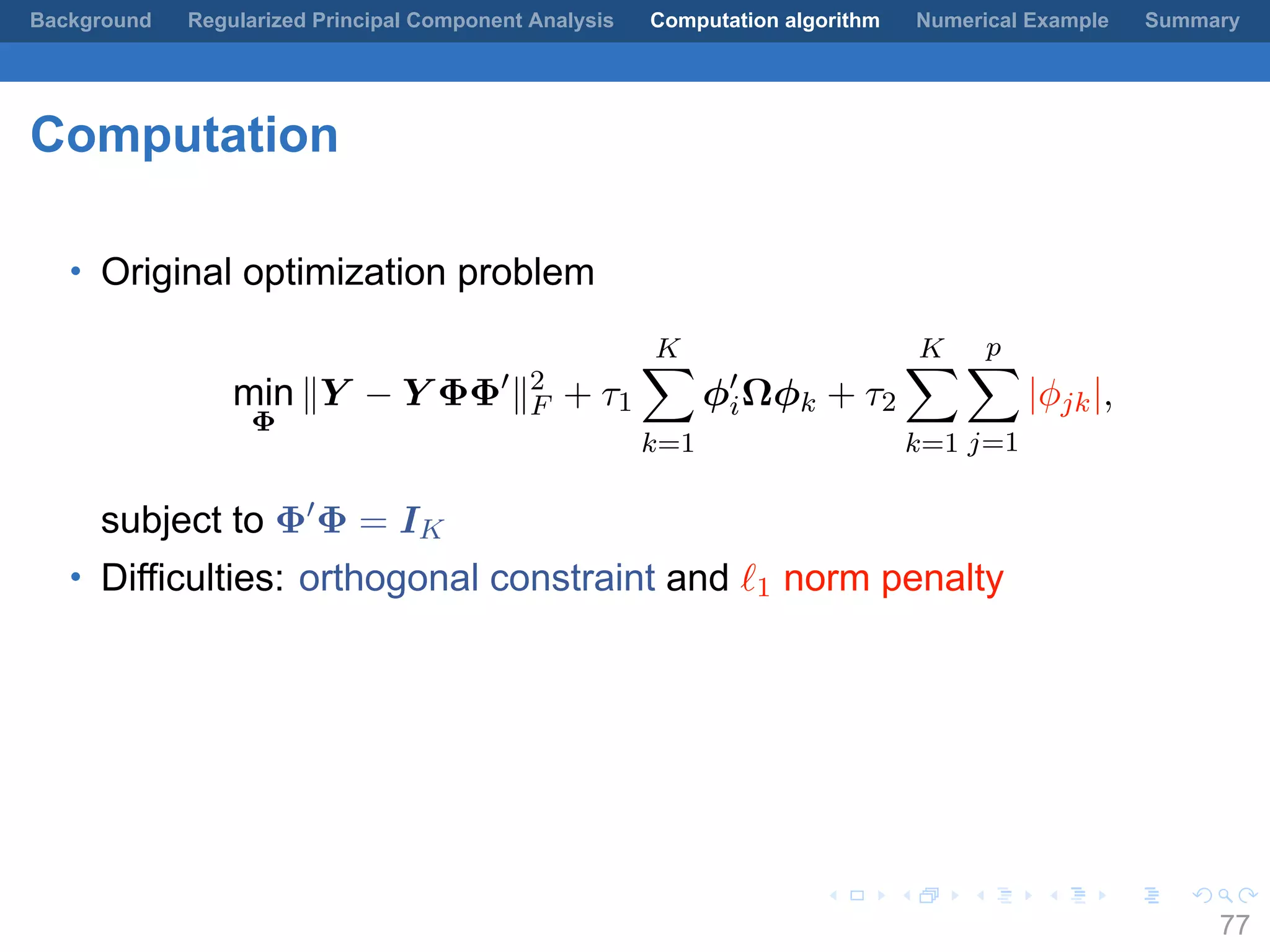 .
.
.
.
.
.
.
.
.
.
.
.
.
.
.
.
.
.
.
.
.
.
.
.
.
.
.
.
.
.
.
.
.
.
.
.
.
.
.
.
Background Regularized Principal Component Analysis Computation algorithm Numerical Example Summary
Computation
• Original optimization problem
min
Φ
∥Y − Y ΦΦ′
∥2
F + τ1
K∑
k=1
ϕ′
iΩϕk + τ2
K∑
k=1
p∑
j=1
|ϕjk|,
subject to Φ′
Φ = IK
• Difficulties: orthogonal constraint and ℓ1 norm penalty
77
 