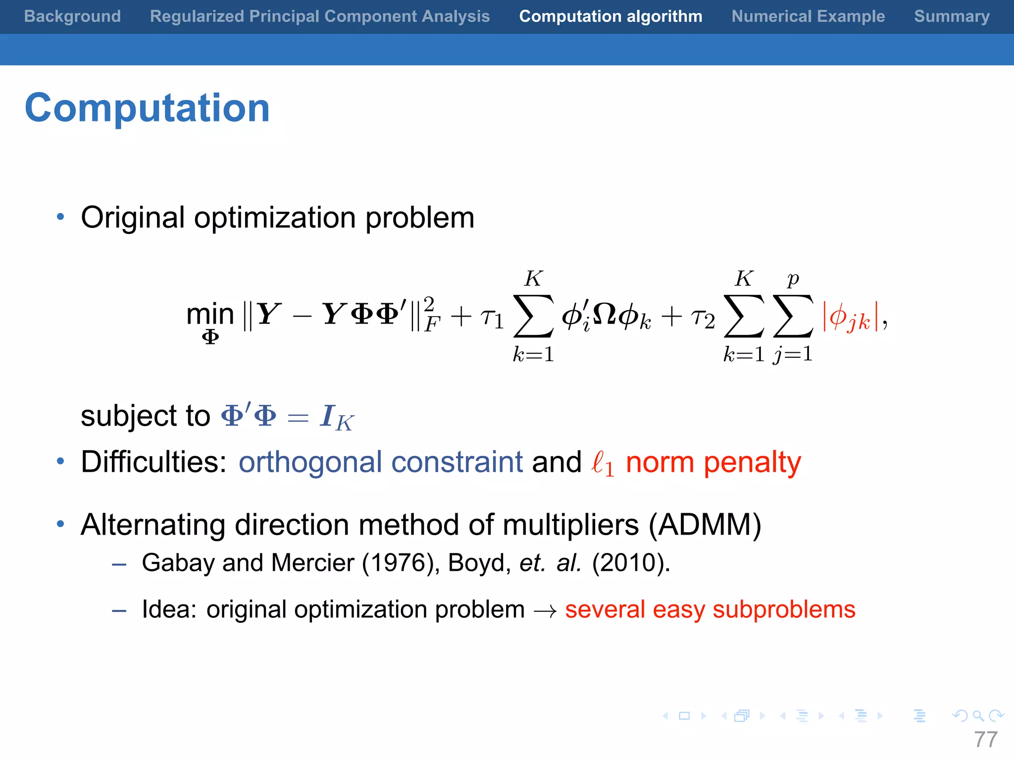 .
.
.
.
.
.
.
.
.
.
.
.
.
.
.
.
.
.
.
.
.
.
.
.
.
.
.
.
.
.
.
.
.
.
.
.
.
.
.
.
Background Regularized Principal Component Analysis Computation algorithm Numerical Example Summary
Computation
• Original optimization problem
min
Φ
∥Y − Y ΦΦ′
∥2
F + τ1
K∑
k=1
ϕ′
iΩϕk + τ2
K∑
k=1
p∑
j=1
|ϕjk|,
subject to Φ′
Φ = IK
• Difficulties: orthogonal constraint and ℓ1 norm penalty
• Alternating direction method of multipliers (ADMM)
– Gabay and Mercier (1976), Boyd, et. al. (2010).
– Idea: original optimization problem → several easy subproblems
77
 
