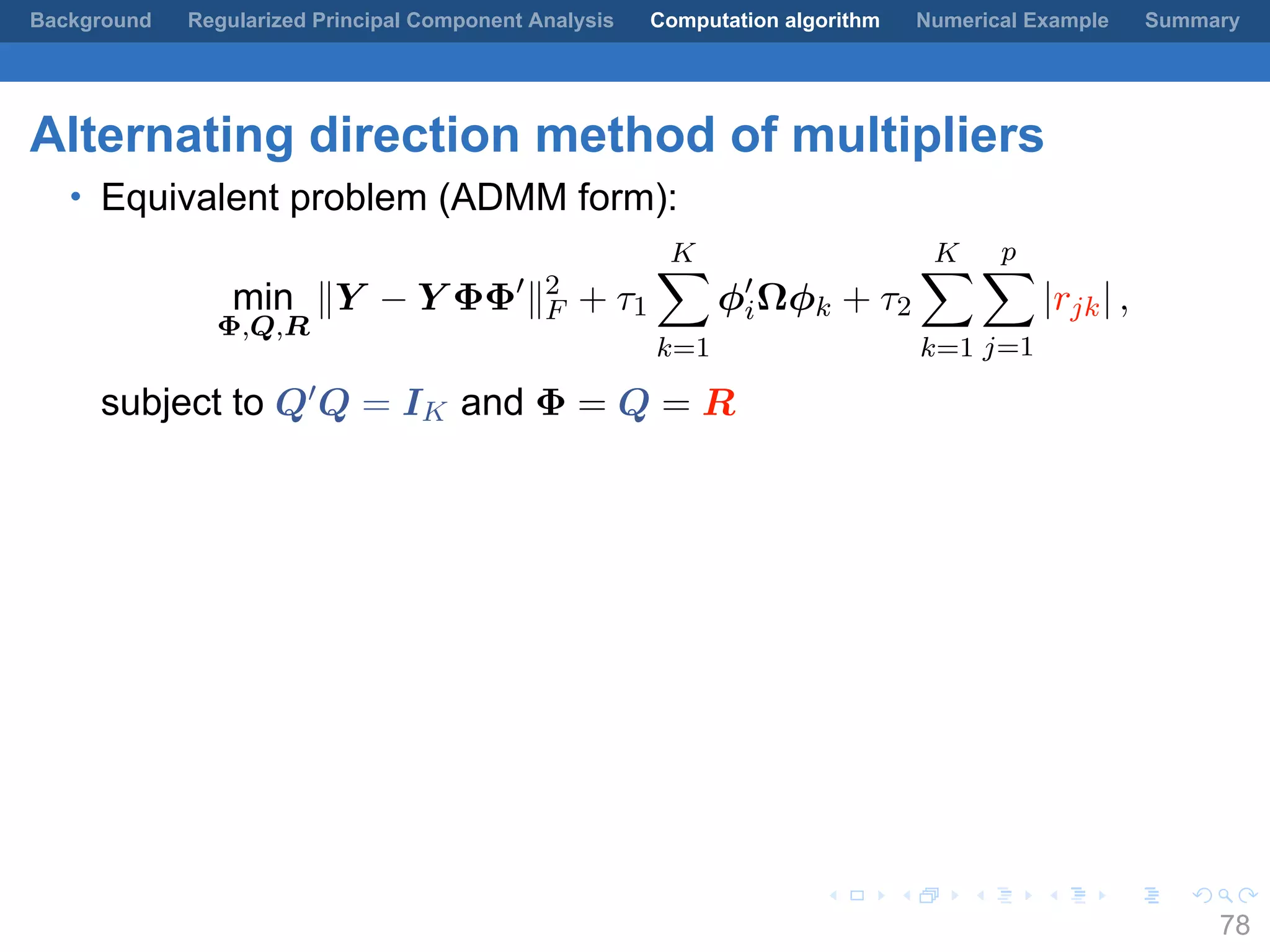 .
.
.
.
.
.
.
.
.
.
.
.
.
.
.
.
.
.
.
.
.
.
.
.
.
.
.
.
.
.
.
.
.
.
.
.
.
.
.
.
Background Regularized Principal Component Analysis Computation algorithm Numerical Example Summary
Alternating direction method of multipliers
• Equivalent problem (ADMM form):
min
Φ,Q,R
∥Y − Y ΦΦ′
∥2
F + τ1
K∑
k=1
ϕ′
iΩϕk + τ2
K∑
k=1
p∑
j=1
|rjk| ,
subject to Q′Q = IK and Φ = Q = R
78
 