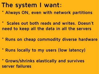 The system I want:
* Always ON, even with network partitions
* Scales out both reads and writes. Doesn't
need to keep all the data in all the servers
* Runs on cheap commodity diverse hardware
* Runs locally to my users (low latency)
* Grows/shrinks elastically and survives
server failures
 