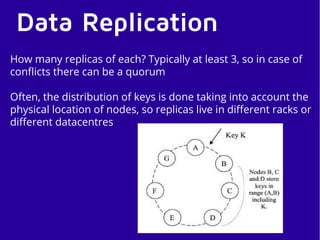 Data Replication
How many replicas of each? Typically at least 3, so in case of
conflicts there can be a quorum
Often, the distribution of keys is done taking into account the
physical location of nodes, so replicas live in different racks or
different datacentres
 