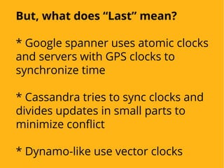 But, what does “Last” mean?
* Google spanner uses atomic clocks
and servers with GPS clocks to
synchronize time
* Cassandra tries to sync clocks and
divides updates in small parts to
minimize conflict
* Dynamo-like use vector clocks
 