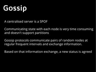 Gossip
A centralised server is a SPOF
Communicating state with each node is very time consuming
and doesn't support partitions
Gossip protocols communicate pairs of random nodes at
regular frequent intervals and exchange information.
Based on that information exchange, a new status is agreed
 