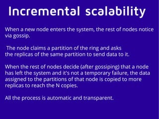 Incremental scalability
When a new node enters the system, the rest of nodes notice
via gossip.
The node claims a partition of the ring and asks
the replicas of the same partition to send data to it.
When the rest of nodes decide (after gossiping) that a node
has left the system and it's not a temporary failure, the data
assigned to the partitions of that node is copied to more
replicas to reach the N copies.
All the process is automatic and transparent.
 